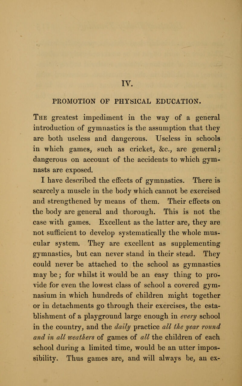 IV. PROMOTION OF PHYSICAL EDUCATION. The greatest impediment in the way of a general introduction of gymnastics is the assumption that they are both useless and dangerous. Useless in schools in which games, such as cricket, &c, are general; dangerous on account of the accidents to which gym- nasts are exposed. I have described the effects of gymnastics. There is scarcely a muscle in the body which cannot be exercised and strengthened by means of them. Their effects on the body are general and thorough. This is not the case with games. Excellent as the latter are, they are not sufficient to develop systematically the whole mus- cular system. They are excellent as supplementing gymnastics, but can never stand in their stead. They could never be attached to the school as gymnastics may be; for whilst it would be an easy thing to pro- vide for even the lowest class of school a covered gym- nasium in which hundreds of children might together or in detachments go through their exercises, the esta- blishment of a playground large enough in every school in the country, and the daily practice all the year round and in all weathers of games of all the children of each school during a limited time, would be an utter impos- sibility. Thus games are, and will always be, an ex-