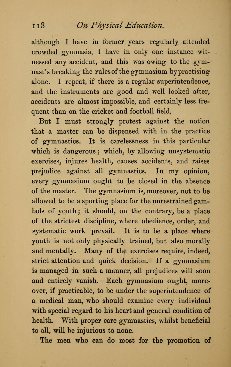 although I have in former years regularly attended crowded gymnasia, I have in only one instance wit- nessed any accident, and this was owing to the gym- nast's breaking the rules of the gymnasium by practising alone. I repeat, if there is a regular superintendence, and the instruments are good and well looked after, accidents are almost impossible, and certainly less fre- quent than on the cricket and football field. But I must strongly protest against the notion that a master can be dispensed with in the practice of gymnastics. It is carelessness in this particular which is dangerous; which, by allowing unsystematic exercises, injures health, causes accidents, and raises prejudice against all gymnastics. In my opinion, every gymnasium ought to be closed in the absence of the master. The gymnasium is, moreover, not to be allowed to be a sporting place for the unrestrained gam- bols of youth; it should, on the contrary, be a place of the strictest discipline, where obedience, order, and systematic work prevail. It is to be a place where youth is not only physically trained, but also morally and mentally. Many of the exercises require, indeed, strict attention and quick decision. If a gymnasium is managed in such a manner, all prejudices will soon and entirely vanish. Each gymnasium ought, more- over, if practicable, to be under the superintendence of a medical man, who should examine everv individual with special regard to his heart and general condition of health. With proper care gymnastics, whilst beneficial to all, will be injurious to none. The men who can do most for the promotion of