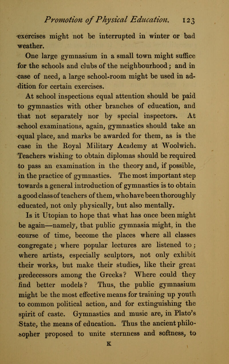 ^exercises might not be interrupted in winter or bad weather. One large gymnasium in a small town might suffice for the schools and clubs of the neighbourhood; and in case of need, a large school-room might be used in ad- dition for certain exercises. At school inspections equal attention should be paid to gymnastics with other branches of education, and that not separately nor by special inspectors. At school examinations, again, gymnastics should take an equal place, and marks be awarded for them, as is the case in the Royal Military Academy at Woolwich. Teachers wishing to obtain diplomas should be required to pass an examination in the theory and, if possible, in the practice of gymnastics. The most important step towards a general introduction of gymnastics is to obtain a good class of teachers of them, who have been thoroughly educated, not only physically, but also mentally. Is it Utopian to hope that what has once been might be again—namely, that public gymnasia might, in the course of time, become the places where all classes congregate; where popular lectures are listened to; where artists, especially sculptors, not only exhibit their works, but make their studies, like their great predecessors among the Greeks? Where could they find better models? Thus, the public gymnasium might be the most effective means for training up youth to common political action, and for extinguishing the spirit of caste. Gymnastics and music are, in Plato's State, the means of education. Thus the ancient philo- sopher proposed to unite sternness and softness, to K