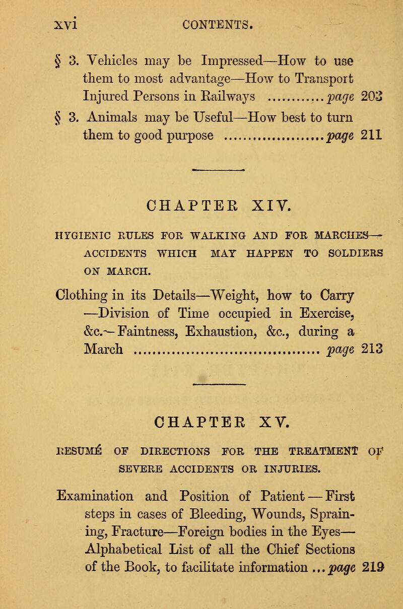 § 3. Vehicles may be Impressed—How to use tliem to most advantage—How to Transport Injured Persons in Eailways imge 203 § 3. Animals may be Useful—How best to turn them to good purpose foge 211 CHAPTEE XIV. HYGIENIC RULES FOR WALKING AND FOR MARCIIES^^ ACCIDENTS WHICH MAT HAPPEN TO SOLDIERS ON MARCH. Clothing in its Details—Weight, how to Carry —Division of Time occupied in Exercise, &c.—Faintness, Exhaustion, &c., during a March ^page 213 CHAPTER XV. RESUME OF DIRECTIONS FOR THE TREATMENT OF SEVERE ACCIDENTS OR INJURIES. Examination and Position of Patient — First steps in cases of Bleeding, Wounds, Sprain- ing, Fracture—Foreign bodies in the Eyes— Alphabetical List of all the Chief Sections of the Book, to facilitate information ...page 219