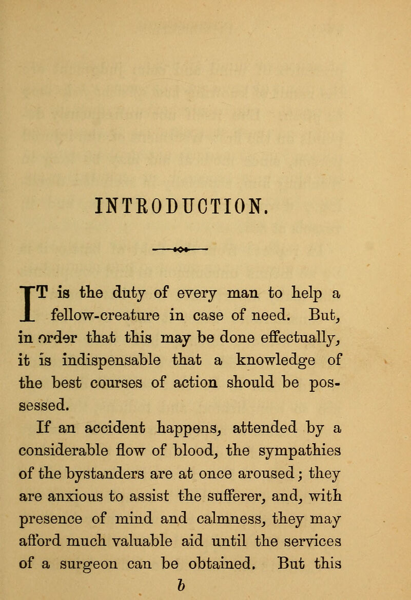 INTRODUCTION, IT is tlie duty of every man to lielp a fellow-creature in case of need. But, in order tliat tliis may be done effectually, it is indispensable tbat a knowledge of the best courses of action should be pos- sessed. If an accident happens,, attended by a considerable flow of blood, the sympathies of the bystanders are at once aroused; they are anxious to assist the sufferer, and, with presence of mind and calmness, they may afford much valuable aid until the services of a surgeon can be obtained. But this h