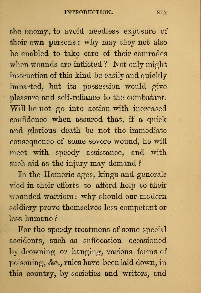 the enemy, to avoid needless exposure of their own persons : why may they not also be enabled to take care of their comrades when wounds are inflicted ? Not only might instruction of this kind be easily and quickly imparted, but its possession would give pleasure and self-reliance to the combatant. Will he not go into action with increased confidence when assured that, if a quick and glorious death be not the immediate consequence of some severe wound, he will meet with speedy assistance, and with such aid as the injury may demand ? In the Homeric ages, kings and generals vied in their efforts to afford help to their Tfounded warriors : why should our modern soldiery prove themselves less competent or le&s humane ? For the speedy treatment of some special accidents, such as suffocation occasioned by drowning or hanging, various forms of poisoning, &c., rules have been laid down, in this country, by societies and writers^ and