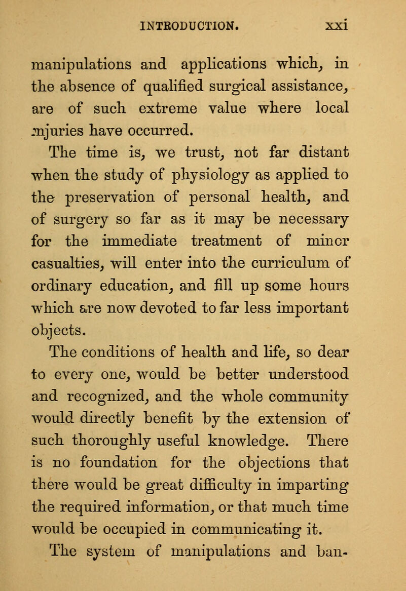 manipalations and applications which^ in tlie absence of qualified surgical assistance^ are of such extreme value where local mjuries have occurred. The time is^ we trust,, not far distant when the study of physiology as applied to the preservation of personal healthy and of surgery so far as it may be necessary for the immediate treatment of minor casualties, will enter into the curriculum of ordinary education, and fill up some hom'S which &re now devoted to far less important objects. The conditions of health and life, so dear to every one, would be better understood and recognized, and the whole community would directly benefit by the extension of such thoroughly useful knowledge. There is no foundation for the objections that there would be great difficulty in imparting the required information, or that much time would be occupied in communicating it. The system of manipulations and ban-