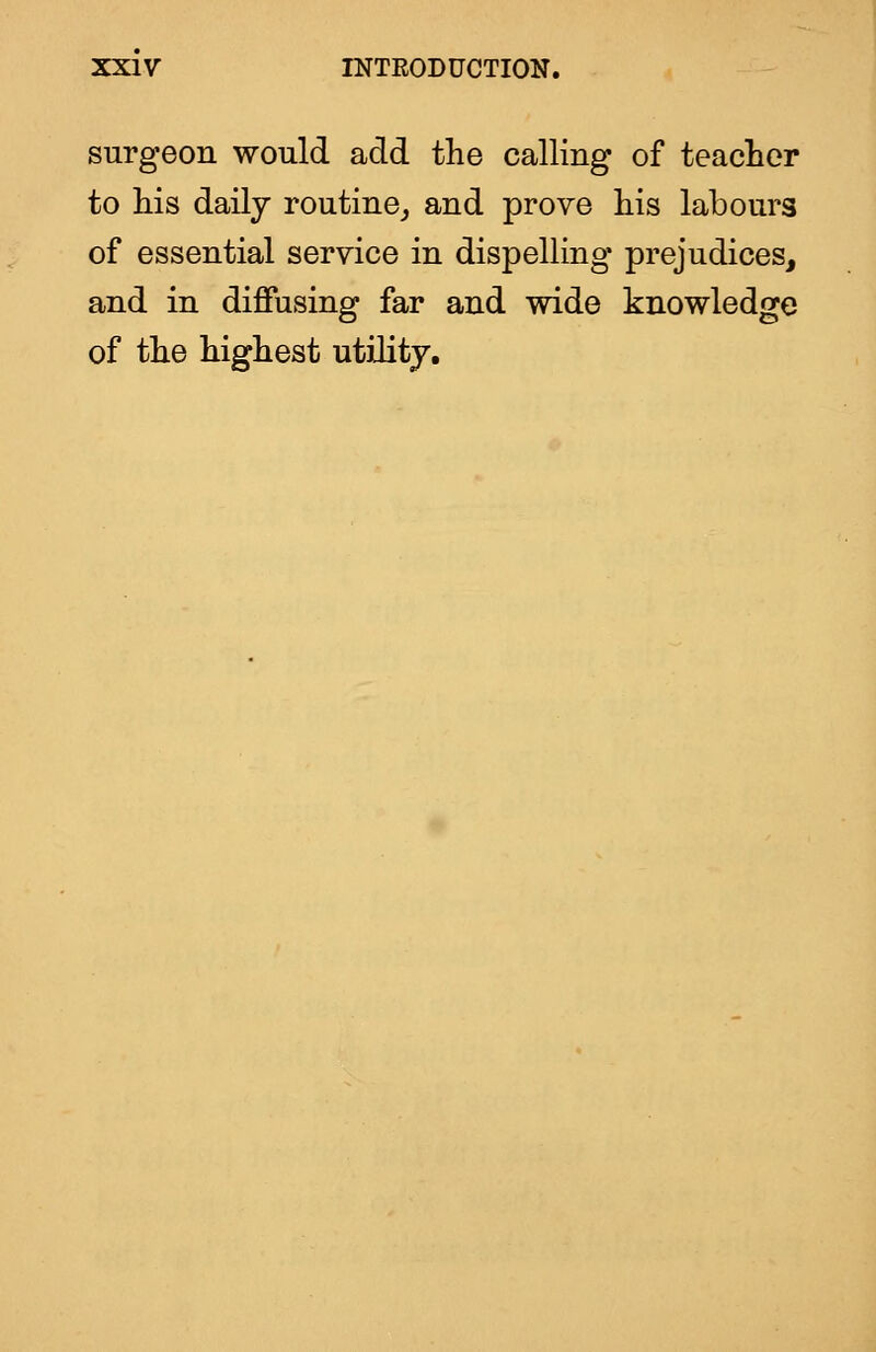 surgeon would add the calling of teaclier to his daily routine^ and prove his labours of essential service in dispelling* prejudices, and in diffusing far and wide knowledge of the highest utility.