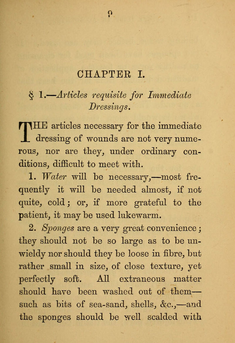 CHAPTER L § 1.—Articles requisite for Immediate Dressings, THE articles necessary for tlie immediate dressing of wonnds are not very nume- rous_, nor are tliey^ under ordinary con- ditions^ difficult to meet with. 1. Water will be necessary^—most fre- quently it will be needed almost^ if not quite^ cold; or^ if more grateful to tke patient^ it may be used lukewarm. 2. Sponges are a very great convenience; they should not be so large as to be un- wieldy nor should they be loose in fibre^ but rather small in size^ of close texture^ yet perfectly soft. All extraneous matter should have been washed out of them— such as bits of sea-sand^ shells_, &c.j—and the sponges should be well scalded with