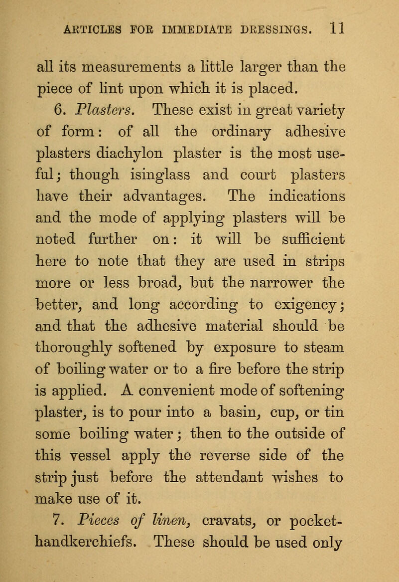 all its measurements a little larger tlian the piece of lint upon wliicli it is placed. 6. Plasters. These exist in great variety of form: of all the ordinary adhesive plasters diachylon plaster is the most use- ful; though isinglass and cornet plasters have their advantages. The indications and the mode of applying plasters will be noted further on: it will be sufficient here to note that they are used in strips more or less broad,, but the narrower the better^ and long according to exigency; and that the adhesive material should be thoroughly softened by exposure to steam of boiling water or to a fire before the strip is apphed. A convenient mode of softening plaster^ is to pour into a basin, cup, or tin some boiling water; then to the outside of this vessel apply the reverse side of the strip just before the attendant wishes to make use of it. 7. Pieces of linen, cravats, or pocket- handkerchiefs. These should be used only