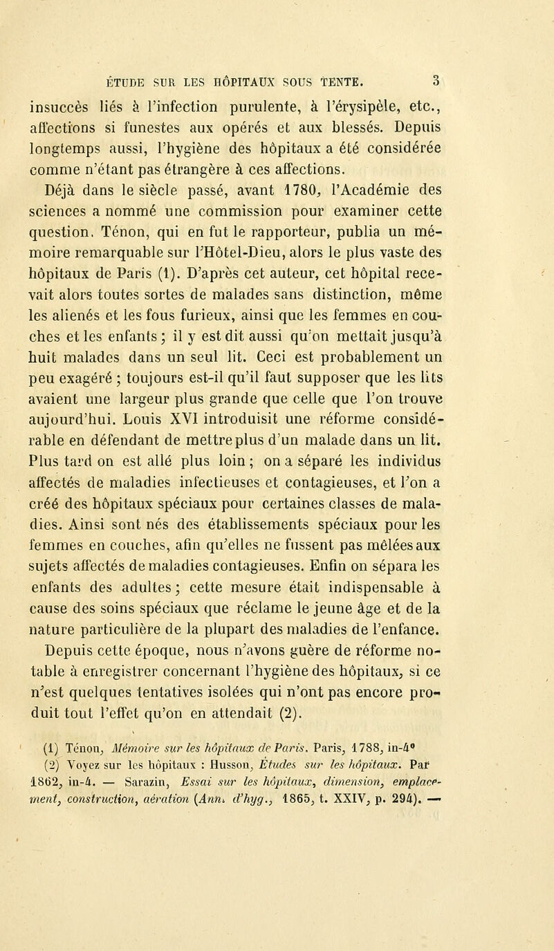 insuccès liés à l'infection purulente, à l'érysipèle, etc., affections si funestes aux opérés et aux blessés. Depuis longtemps aussi, l'hygiène des hôpitaux a été considérée comme n'étant pas étrangère à ces affections. Déjà dans le siècle passé, avant 1780, l'Académie des sciences a nommé une commission pour examiner cette question. Tenon, qui en fut le rapporteur, publia un mé- moire remarquable sur THôtel-Dieu, alors le plus vaste des hôpitaux de Paris (1). D'après cet auteur, cet hôpital rece- vait alors toutes sortes de malades sans distinction, même les aliénés et les fous furieux, ainsi que les femmes en cou- ches et les enfants ; il y est dit aussi qu'on mettait jusqu'à huit malades dans un seul lit. Ceci est probablement un peu exagéré ; toujours est-il qu'il faut supposer que les lits avaient une largeur plus grande que celle que l'on trouve aujourd'hui. Louis XVI introduisit une réforme considé- rable en défendant de mettre plus d'un malade dans un lit. Plus tard on est allé plus loin ; on a séparé les individus affectés de maladies infectieuses et contagieuses, et Ton a créé des hôpitaux spéciaux pour certaines classes de mala- dies. Ainsi sont nés des établissements spéciaux pour les femmes en couches, afin qu'elles ne fussent pas mêlées aux sujets affectés de maladies contagieuses. Enfin on sépara les enfants des adultes; cette mesure était indispensable à cause des soins spéciaux que réclame le jeune âge et de la nature particulière de la plupart des maladies de l'enfance. Depuis cette époque, nous n'avons guère de réforme no- table à enregistrer concernant l'hygiène des hôpitaux, si ce n'est quelques tentatives isolées qui n'ont pas encore pro- duit tout l'effet qu'on en attendait (2). (1) Tenon, Mémoire sur les hôpitaux de Paris. Paris, 1788, in-4° (2) Voyez sur les hôpitaux : Husson, Études sur les hôpitaux. Paf 1862, in-4. — Sarazin, Essai sur les hôpitaux, dimension, emplace- ment, construction, aération (Anni d'hyg., 1865, t. XXIV, p. 294). —