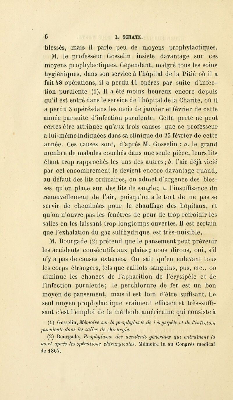 blessés, mais il parle peu de moyens prophylactiques. M. le professeur Gosselin insiste davantage sur ces moyens prophylactiques. Cependant, malgré tous les soins hygiéniques, dans son service à l'hôpital de la Pitié où il a fait 48 opérations, il a perdu 11 opérés par suite d'infec- tion purulente (1). Il a été moins heureux encore depuis qu'il est entré dans le service de l'hôpital de la Charité, où il a perdu 3 opérésdans les mois de janvier et février de cette année par suite d'infection purulente. Cette perte ne peut certes être attribuée qu'aux trois causes que ce professeur a lui-même indiquées dans sa clinique du 25 février de cette année. Ces causes sont, d'après M. Gosselin : a. le grand nombre de malades couchés dans une seule pièce, leurs lits étant trop rapprochés les uns des autres; b. l'air déjà vicié par cet encombrement le devient encore davantage quand, au défaut des lits ordinaires, on admet d'urgence des bles- sés qu'on place sur des lits de sangle; c. l'insuffisance du renouvellement de l'air, puisqu'on a le tort de ne pas se servir de cheminées pour le chauffage des hôpitaux, et qu'on n'ouvre pas les fenêtres de peur de trop refroidir les salles en les laissant trop longtemps ouvertes. Il est certain que l'exhalation du gaz sulfhydrique est très-nuisible. M. Bourgade (2) prétend que le pansement peut prévenir les accidents consécutifs aux plaies; nous dirons, oui, s'il n'y a pas de causes externes. On sait qu'en enlevant tous les corps étrangers, tels que caillots sanguins, pus, etc., on diminue les chances de l'apparition de Pérysipèle et de l'infection purulente; le perchlorure de fer est un bon moyen de pansement, mais il est loin d'être suffisant. Le seul moyen prophylactique vraiment efficace et très-suffi- sant c'est l'emploi de la méthode américaine qui consiste à (1) Gosselin, Mémoire sur la prophylaxie de l'érysipèle et de l'infection purulente dans les salles de chirurgie. (2) Bourgade, Prophylaxie des accidents généraux qui entraînent la mort après les opérations chirurgicales. Mémoire lu au Congrès médical de 1867.