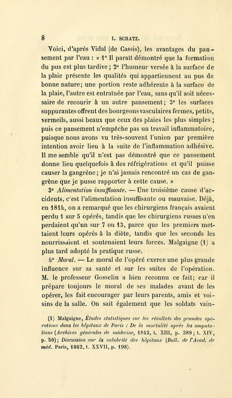 Voici, d'après Vidal (de Cassis), les avantages du pan- sement par l'eau : « 1° Il paraît démontré que la formation du pus est plus tardive; 2° l'humeur versée à la surface de la plaie présente les qualités qui appartiennent au pus de bonne nature; une portion reste adhérente à la surface de la plaie, l'autre est entraînée par l'eau, sans qu'il soit néces- saire de recourir à un autre pansement ; 3° les surfaces suppurantes offrent des bourgeons vasculaires fermes, petits, vermeils, aussi beaux que ceux des plaies les plus simples ; puis ce pansement n'empêche pas un travail inflammatoire, puisque nous avons vu très-souvent l'union par première intention avoir lieu à la suite de l'inflammation adhésive. Il me semble qu'il n'est pas démontré que ce pansement donne lieu quelquefois à des réfrigérations et qu'il puisse causer la gangrène; je n'ai jamais rencontré un cas de gan- grène que je pusse rapporter à cette cause. » 3° Alimentation insuffisante. —Une troisième cause d'ac- cidents, c'est l'alimentation insuffisante ou mauvaise. Déjà, en 1814, on a remarqué que les chirurgiens français avaient perdu 1 sur 5 opérés, tandis que les chirurgiens russes n'en perdaient qu'un sur 7 ou 13, parce que les premiers met- taient leurs opérés à la diète, tandis que les seconds les nourrissaient et soutenaient leurs forces. Malgaigne (1) a plus tard adopté la pratique russe. U° Moral. — Le moral de l'opéré exerce une plus grande influence sur sa santé et sur les suites de l'opération. M. le professeur Gosselin a bien reconnu ce fait; car il prépare toujours le moral de ses malades avant de les opérer, les fait encourager par leurs parents, amis et voi- sins de la salle. On sait également que les soldats vain- (1) Malgaigne, Études statistiques sur les résultats des grandes opé- rations dans les hôpitaux de Paris : De la mortalité après les amputa- tions (Archives générales de médecine, 1842, t. XIII, p. 389; t. XIV, p. 50); Discussion sur la salubrité des hôpitaux (Bull, de VAcad. de <méd. Paris, 1862, t. XXVII, p. 198).