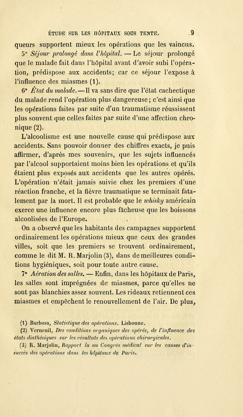 queurs supportent mieux les opérations que les vaincus. 5° Séjour prolongé dans Vhôpital. — Le séjour prolongé que le malade fait dans l'hôpital avant d'avoir subi l'opéra- tion, prédispose aux accidents; car ce séjour l'expose à l'influence des miasmes (1). 6° État du malade.—Il va sans dire que l'état cachectique du malade rend l'opération plus dangereuse; c'est ainsi que les opérations faites par suite d'un traumatisme réussissent plus souvent que celles faites par suite d'une affection chro- nique (2). L'alcoolisme est une nouvelle cause qui prédispose aux accidents. Sans pouvoir donner des chiffres exacts, je puis affirmer, d'après mes souvenirs, que les sujets influencés par l'alcool supportaient moins bien les opérations et qu'ils étaient plus exposés aux accidents que les autres opérés. L'opération n'était jamais suivie chez les premiers d'une réaction franche, et la fièvre traumatique se terminait fata- lement par la mort. Il est probable que le whisky américain exerce une influence encore plus fâcheuse que les boissons alcoolisées de l'Europe. , On a observé que les habitants des campagnes supportent ordinairement les opérations mieux que ceux des grandes villes, soit que les premiers se trouvent ordinairement, comme le dit M. R.Marjolin(3), dans de meilleures condi- tions hygiéniques, soit pour toute autre cause. 7° Aération des salles. — Enfin, dans les hôpitaux de Paris, les salles sont imprégnées de miasmes, parce qu'elles ne sont pas blanchies assez souvent. Les rideaux retiennent ces miasmes et empêchent le renouvellement de l'air. De plus, (1) Barbosa, Statistique des opérations. Lisbonne. (2) Verneuil, Des conditions organiques des opérés, de l'influence des états diathésiques sur les résultats des opérations chirurgicales. (3) R. Marjolin, Rapport lu au Congrès médical sur les causes d'in- succès des opérations dans les hôpitaux de Paris.