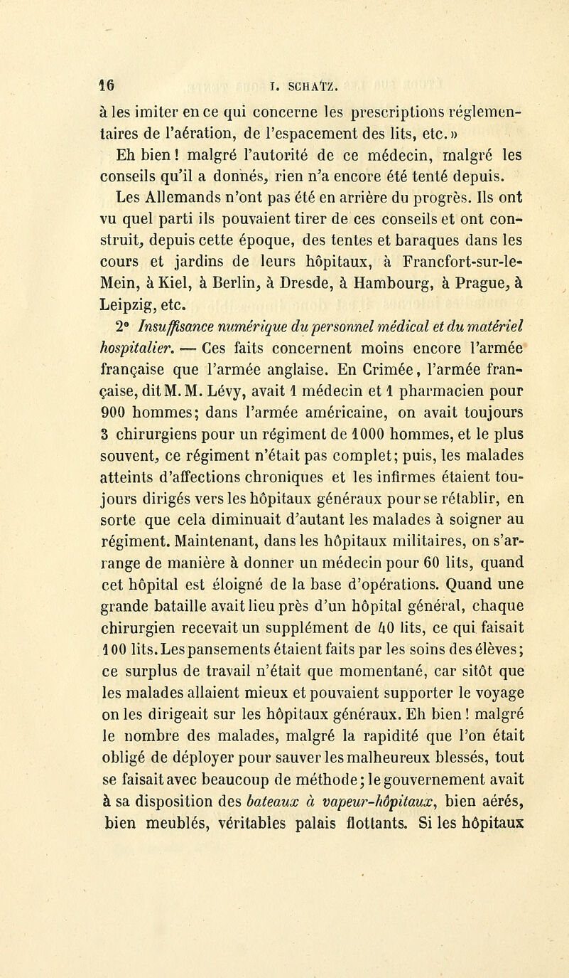 à les imiter en ce qui concerne les prescriptions réglemen- taires de l'aération, de l'espacement des lits, etc. » Eh bien ! malgré l'autorité de ce médecin, malgré les conseils qu'il a donnés, rien n'a encore été tenté depuis. Les Allemands n'ont pas été en arrière du progrès. Ils ont vu quel parti ils pouvaient tirer de ces conseils et ont con- struit, depuis cette époque, des tentes et baraques dans les cours et jardins de leurs hôpitaux, à Francfort-sur-le- Mein, à Kiel, à Berlin, à Dresde, à Hambourg, à Prague, à Leipzig, etc. 2° Insuffisance numérique du personnel médical et du matériel hospitalier. ■— Ces faits concernent moins encore l'armée française que l'armée anglaise. En Crimée, l'armée fran- çaise, dit M. M. Lévy, avait 1 médecin et 1 pharmacien pour 900 hommes; dans l'armée américaine, on avait toujours 3 chirurgiens pour un régiment de 1000 hommes, et le plus souvent, ce régiment n'était pas complet; puis, les malades atteints d'affections chroniques et les infirmes étaient tou- jours dirigés vers les hôpitaux généraux pour se rétablir, en sorte que cela diminuait d'autant les malades à soigner au régiment. Maintenant, dans les hôpitaux militaires, on s'ar- range de manière à donner uu médecin pour 60 lits, quand cet hôpital est éloigné de la base d'opérations. Quand une grande bataille avait lieu près d'un hôpital général, chaque chirurgien recevait un supplément de U0 lits, ce qui faisait 100 lits. Les pansements étaient faits par les soins des élèves ; ce surplus de travail n'était que momentané, car sitôt que les malades allaient mieux et pouvaient supporter le voyage on les dirigeait sur les hôpitaux généraux. Eh bien ! malgré le nombre des malades, malgré la rapidité que l'on était obligé de déployer pour sauver les malheureux blessés, tout se faisait avec beaucoup de méthode; le gouvernement avait à sa disposition des bateaux à vapeur-hôpitaux, bien aérés, bien meublés, véritables palais flottants. Si les hôpitaux