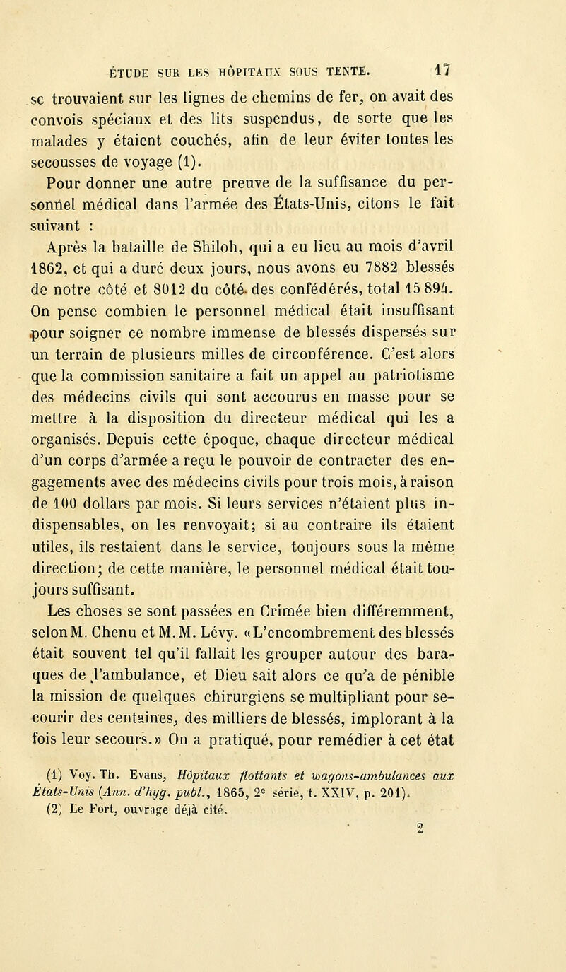 se trouvaient sur les lignes de chemins de fer, on avait des convois spéciaux et des lits suspendus, de sorte que les malades y étaient couchés, afin de leur éviter toutes les secousses de voyage (1). Pour donner une autre preuve de la suffisance du per- sonnel médical dans l'armée des États-Unis, citons le fait suivant : Après la bataille de Shiloh, qui a eu lieu au mois d'avril 1862, et qui a duré deux jours, nous avons eu 7882 blessés de notre côté et 8012 du côté, des confédérés, total 15 894. On pense combien le personnel médical était insuffisant pour soigner ce nombre immense de blessés dispersés sur un terrain de plusieurs milles de circonférence. C'est alors que la commission sanitaire a fait un appel au patriotisme des médecins civils qui sont accourus en masse pour se mettre à la disposition du directeur médical qui les a organisés. Depuis cette époque, chaque directeur médical d'un corps d'armée a reçu le pouvoir de contracter des en- gagements avec des médecins civils pour trois mois, à raison de 100 dollars par mois. Si leurs services n'étaient plus in- dispensables, on les renvoyait; si au contraire ils étaient utiles, ils restaient dans le service, toujours sous la même direction; de cette manière, le personnel médical était tou- jours suffisant. Les choses se sont passées en Crimée bien différemment, selonM. Chenu et M. M. Lévy. «L'encombrement des blessés était souvent tel qu'il fallait les grouper autour des bara- ques de ^'ambulance, et Dieu sait alors ce qu'a de pénible la mission de quelques chirurgiens se multipliant pour se- courir des centaines, des milliers de blessés, implorant à la fois leur secours.» On a pratiqué, pour remédier à cet état (1) Voy. Th. Evans, Hôpitaux flottants et wagons-ambulances aux États-Unis (Ann. d'hyg. publ., 1865, 2e série, t. XXIV, p. 201). (2) Le Fort, ouvrage déjà cité. 2