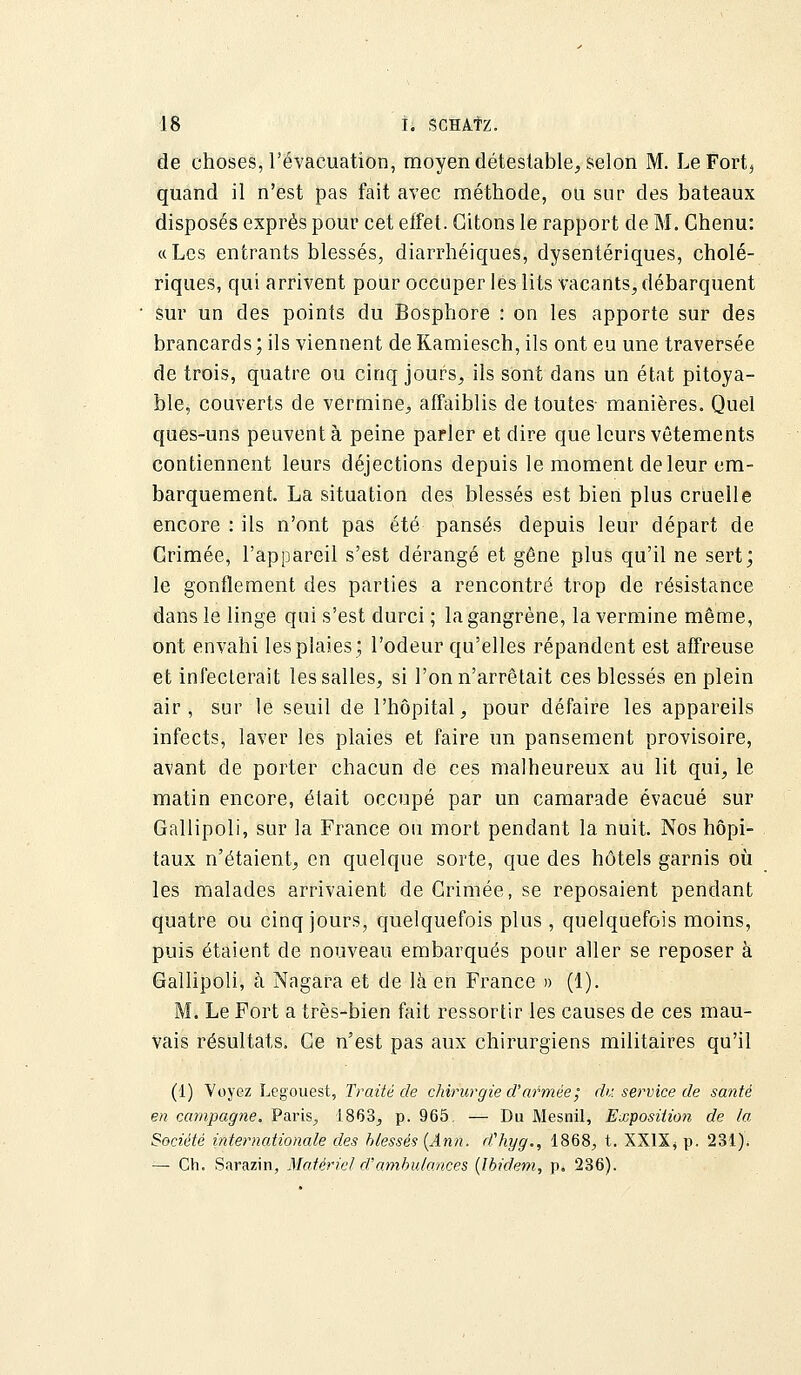 de choses, l'évacuation, moyen détestable, selon M. LeFort3 quand il n'est pas fait avec méthode, ou sur des bateaux disposés exprès pour cet effet. Citons le rapport de M. Chenu: «Les entrants blessés, diarrhéiques, dysentériques, cholé- riques, qui arrivent pour occuper lés lits vacants, débarquent sur un des points du Bosphore : on les apporte sur des brancards ; ils viennent de Kamiesch, ils ont eu une traversée de trois, quatre ou cinq jours, ils sont dans un état pitoya- ble, couverts de vermine, affaiblis de toutes- manières. Quel ques-uns peuvent à peine parler et dire que leurs vêtements contiennent leurs déjections depuis le moment de leur em- barquement. La situation des blessés est bien plus cruelle encore : ils n'ont pas été pansés depuis leur départ de Crimée, l'appareil s'est dérangé et gêne plus qu'il ne sert; le gonflement des parties a rencontré trop de résistance dans le linge qui s'est durci ; la gangrène, la vermine même, ont envahi les plaies; l'odeur qu'elles répandent est affreuse et infecterait les salles, si l'on n'arrêtait ces blessés en plein air, sur le seuil de l'hôpital, pour défaire les appareils infects, laver les plaies et faire un pansement provisoire, avant de porter chacun de ces malheureux au lit qui, le matin encore, était occupé par un camarade évacué sur Gallipoli, sur la France ou mort pendant la nuit. Nos hôpi- taux n'étaient, en quelque sorte, que des hôtels garnis où les malades arrivaient de Crimée, se reposaient pendant quatre ou cinq jours, quelquefois plus , quelquefois moins, puis étaient de nouveau embarqués pour aller se reposer à Gallipoli, à Nagara et de là en France » (1). M. Le Fort a très-bien fait ressortir les causes de ces mau- vais résultats. Ce n'est pas aux chirurgiens militaires qu'il (1) Voyez Legouest, Traité de chirurgie d'armée; du service de santé en campagne. Paris^ 1863, p. 965 — Du Mesnil, Exposition de la Société internationale des blessés (Ann. d'hyg., 1868, t. XXIXj p. 231). — Ch. Sarazin, Matériel d'ambulances (Ibidem, p. 236).