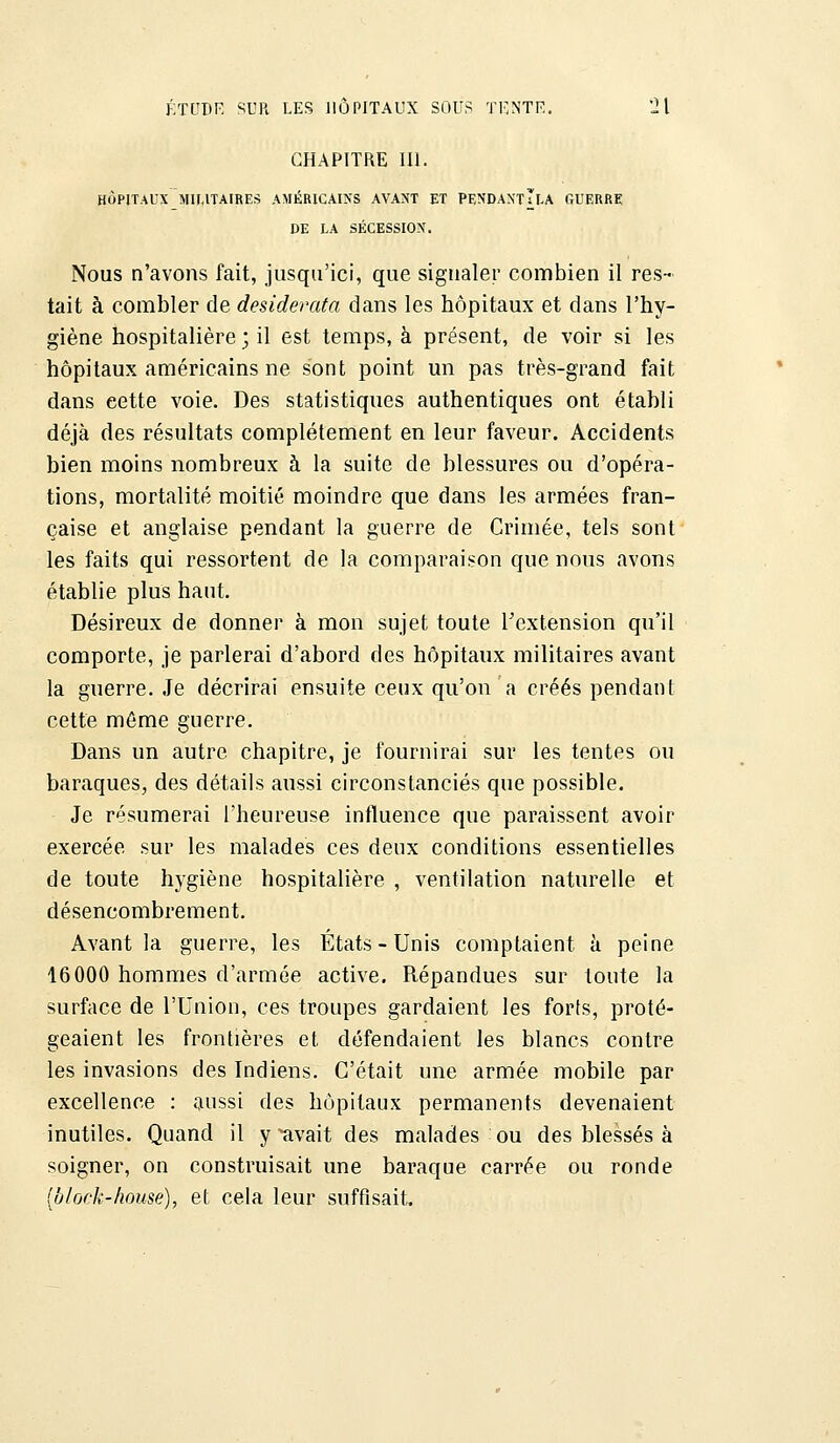 CHAPITRE III. HÔPITAUX MILITAIRES AMÉRICAINS AYANT ET PENDANTTï.A GUERRE DE LA SÉCESSION. Nous n'avons fait, jusqu'ici, que signaler combien il res- tait à combler de desiderata dans les hôpitaux et dans l'hy- giène hospitalière ; il est temps, à présent, de voir si les hôpitaux américains ne sont point un pas très-grand fait dans eette voie. Des statistiques authentiques ont établi déjà des résultats complètement en leur faveur. Accidents bien moins nombreux à la suite de blessures ou d'opéra- tions, mortalité moitié moindre que dans les armées fran- çaise et anglaise pendant la guerre de Crimée, tels sont les faits qui ressortent de la comparaison que nous avons établie plus haut. Désireux de donner à mon sujet toute l'extension qu'il comporte, je parlerai d'abord des hôpitaux militaires avant la guerre. Je décrirai ensuite ceux qu'on a créés pendant cette môme guerre. Dans un autre chapitre, je fournirai sur les tentes ou baraques, des détails aussi circonstanciés que possible. Je résumerai l'heureuse influence que paraissent avoir exercée sur les malades ces deux conditions essentielles de toute hygiène hospitalière , ventilation naturelle et désencombrement. Avant la guerre, les États-Unis comptaient à peine 16000 hommes d'armée active. Répandues sur toute la surface de l'Union, ces troupes gardaient les forts, proté- geaient les frontières et défendaient les blancs contre les invasions des Indiens. C'était une armée mobile par excellence : aussi des hôpitaux permanents devenaient inutiles. Quand il y ^avait des malades ou des blessés à soigner, on construisait une baraque carrée ou ronde Iblock-hoyse), et cela leur suffisait.