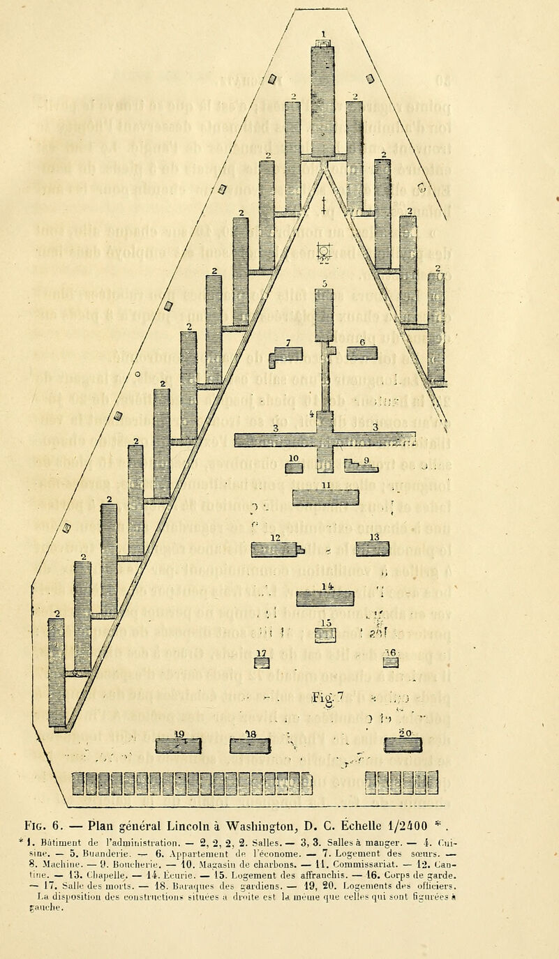 ' 1. Bâtiment de l'administration. — 2, 2, 2, 2. Salles.— 3, 3. Salles à manger. — .{. Cui- sine. — 5. Buanderie. — 6. Appartement de. l'économe. — 7. Logement des sœurs. — 8. Machine. —9. Boucherie. — 10. Magasin de charbons. — 11. Commissariat. — 12. Can- tine. — 13. Chapelle,. — 14. Écurie. — 15. Logement des affranchis. — 16. Corps de garde. — 17. Salle des morts. — 18. Baraques des gardiens. — 19, 20. Logements des officiers. La disposition des constructions situées a droite est la même que celles qui sont figurées à gauche.