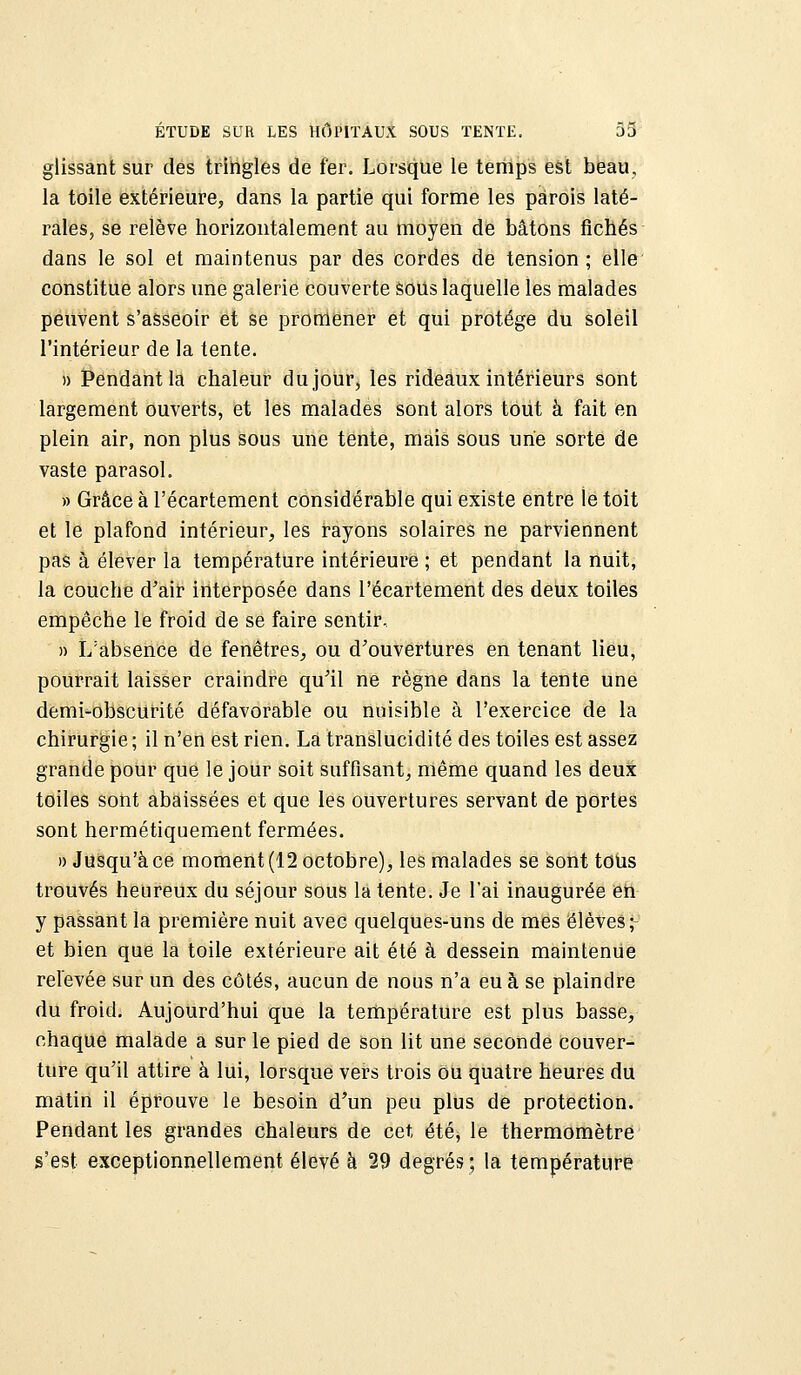 glissant sur des tringles de fer. Lorsque le temps est beau, la toile extérieure, dans la partie qui forme les parois laté- rales, se relève horizontalement au moyen de bâtons fichés dans le sol et maintenus par des cordes de tension; elle constitue alors une galerie couverte sous laquelle les malades peuvent s'asseoir et se promener et qui protège du soleil l'intérieur de la tente. » Pendant la chaleur du jour, les rideaux intérieurs sont largement ouverts, et les malades sont alors tout à fait en plein air, non plus sous une tente, mais sous une sorte de vaste parasol. » Grâce à l'écartement considérable qui existe entre le toit et le plafond intérieur, les rayons solaires ne parviennent pas à élever la température intérieure ; et pendant la nuit, la couche d'air interposée dans l'écartement des deux toiles empêche le froid de se faire sentir, » L'absence de fenêtres, ou d'ouvertures en tenant lieu, pourrait laisser craindre qu'il ne règne dans la tente une demi-obscurité défavorable ou nuisible à l'exercice de la chirurgie ; il n'en est rien. La translucidité des toiles est assez grande pour que le jour soit suffisant, même quand les deux toiles sont abaissées et que les ouvertures servant de portes sont hermétiquement fermées. )) Jusqu'à ce moment (12 octobre), les malades se sont tous trouvés heureux du séjour sous la lente. Je l'ai inaugurée en y passant la première nuit avec quelques-uns de mes élèves; et bien que la toile extérieure ait été à dessein maintenue relevée sur un des côtés, aucun de nous n'a eu à se plaindre du froid. Aujourd'hui que la température est plus basse, chaque malade a sur le pied de son lit une seconde couver- ture qu'il attire à lui, lorsque vers trois ou quatre heures du matin il éprouve le besoin d'un peu plus de protection. Pendant les grandes chaleurs de cet été, le thermomètre s'est exceptionnellement élevé à 29 degrés; la température