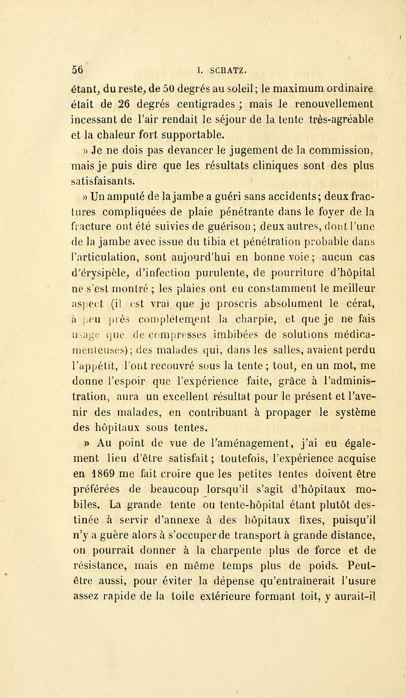 étant, du reste, de 50 degrés au soleil ; le maximum ordinaire était de 26 degrés centigrades ; mais le renouvellement incessant de l'air rendait le séjour de la tente très-agréable et la chaleur fort supportable. » Je ne dois pas devancer le jugement de la commission, mais je puis dire que les résultats cliniques sont des plus satisfaisants. )) Un amputé de la jambe a guéri sans accidents ; deux frac- tures compliquées de plaie pénétrante dans le foyer de la fracture ont été suivies de guérison; deux autres, dont l'une de la jambe avec issue du tibia et pénétration probable dans l'articulation, sont aujourd'hui en bonne voie ; aucun cas d'érysipèle, d'infection purulente, de pourriture d'hôpital ne s'est montré ; les plaies ont eu constamment le meilleur aspect (i! est vrai que je proscris absolument le cérat, à peu près complètement la charpie, et que je ne fais usage que de compresses imbibées de solutions médica- menteuses); des malades qui, dans les salles, avaient perdu l'appétit, l'ont recouvré sous la tente ; tout, en un mot, me donne l'espoir que l'expérience faite, grâce à l'adminis- tration, aura un excellent résultat pour le présent et l'ave- nir des malades, en contribuant à propager le système des hôpitaux sous tentes. » Au point de vue de l'aménagement, j'ai eu égale- ment lieu d'être satisfait ; toutefois, l'expérience acquise en 1869 me fait croire que les petites tentes doivent être préférées de beaucoup lorsqu'il s'agit d'hôpitaux mo- biles. La grande tente ou tente-hôpital étant plutôt des- tinée à servir d'annexé à des hôpitaux fixes, puisqu'il n'y a guère alors à s'occuper de transport à grande distance, on pourrait donner à la charpente plus de force et de résistance, mais en môme temps plus de poids. Peut- être aussi, pour éviter la dépense qu'entraînerait l'usure assez rapide de la toile extérieure formant toit, y aurait-il