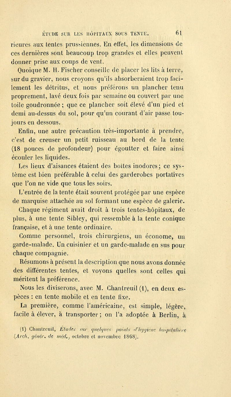 rieures aux tentes prussiennes. En effet, les dimensions de ces dernières sont beaucoup trop grandes et elles peuvent donner prise aux coups de vent. Quoique M. H. Fischer conseille de placer les lits à terre., sur du gravier, nous croyons qu'ils absorberaient trop faci- lement les détritus, et nous préférons un plancher tenu proprement, lavé deux fois par semaine ou couvert par une toile goudronnée ; que ce plancher soit élevé d'un pied et demi au-dessus du sol, pour qu'un courant d'air passe tou- jours en dessous. Enfin, une autre précaution très-importante à prendre, c'est de creuser un petit ruisseau au bord de la tente (18 pouces de profondeur) pour égoutter et faire ainsi écouler les liquides. Les lieux d'aisances étaient des boites inodores; ce sys- tème est bien préférable à celui des garderobes portatives que Ton ne vide que tous les soirs. L'entrée de la tente était souvent protégée par une espèce de marquise attachée au sol formant une espèce de galerie. Chaque régiment avait droit à trois tentes-hôpitaux, de plus, à une tente Sibley, qui ressemble à la tente conique française, et à une tente ordinaire. Comme personnel, trois chirurgiens, un économe, un garde-malade. Un cuisinier et un garde-malade en sus pour chaque compagnie. Résumons à présent la description que nous avons donnée des différentes tentes, et voyons quelles sont celles qui méritent la préférence. Nous les diviserons, avec M. Ghantreuil (1), en deux es- pèces : en tente mobile et en tente fixe. La première, comme l'américaine, est simple, légère, facile à élever, à transporter ; on l'a adoptée à Berlin, à (i) Chanlrcuil, Études sur quelques points d'Hygiène hospitalière (Arch. gêner, de méd.} octobre et novembre 1868).