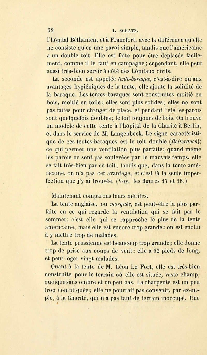 Thôpital Béthanien, et à Francfort, avec la différence qu'elle ne consiste qu'en une paroi simple, tandis que l'américaine a un double toit. Elle est faite pour être déplacée facile- ment, comme il le faut en campagne; cependant, elle peut aussi très-bien servir à côté des hôpitaux civils. La seconde est appelée tente-baraque, c'est-à-dire qu'aux avantages hygiéniques de la tente, elle ajoute la solidité de la baraque. Les tentes-baraques sont construites moitié en bois, moitié en toile; elles sont plus solides; elles ne sont pas faites pour changer de place, et pendant l'été les parois sont quelquefois doubles; le toit toujours de bois. On trouve un modèle de cette tente à l'hôpital de la Charité à Berlin, et dans le service de M. Langenbeck. Le signe caractéristi- que de ces tentes-baraques est le toit double (Reiterdack); ce qui permet une ventilation plus parfaite; quand même les parois ne sont pas soulevées par le mauvais temps, elle se fait très-bien par ce toit; tandis que, dans la tente amé- ricaine, on n'a pas cet avantage, et c'est là la seule imper- fection que j'y ai trouvée. (Voy. les figures 17 et 18.) Maintenant comparons leurs mérites. La tente anglaise, ou marquée, est peut-être la plus par- faite en ce qui regarde la ventilation qui se fait par le sommet; c'est elle qui se rapproche le plus de la tente américaine, mais elle est encore trop grande: on est enclin à y mettre trop de malades. La tente prussienne est beaucoup trop grande; elle donne trop de prise aux coups de vent; elle a 62 pieds de long, et peut loger vingt malades. Quant à la tente de M. Léon Le Fort, elle est très-bien construite pour le terrain où elle est située, vaste champ, quoique sans ombre et un peu bas. La charpente est un peu trop compliquée; elle ne pourrait pas convenir, par exem- ple, à la Charité, qui n'a pas tant de terrain inoccupé. Une