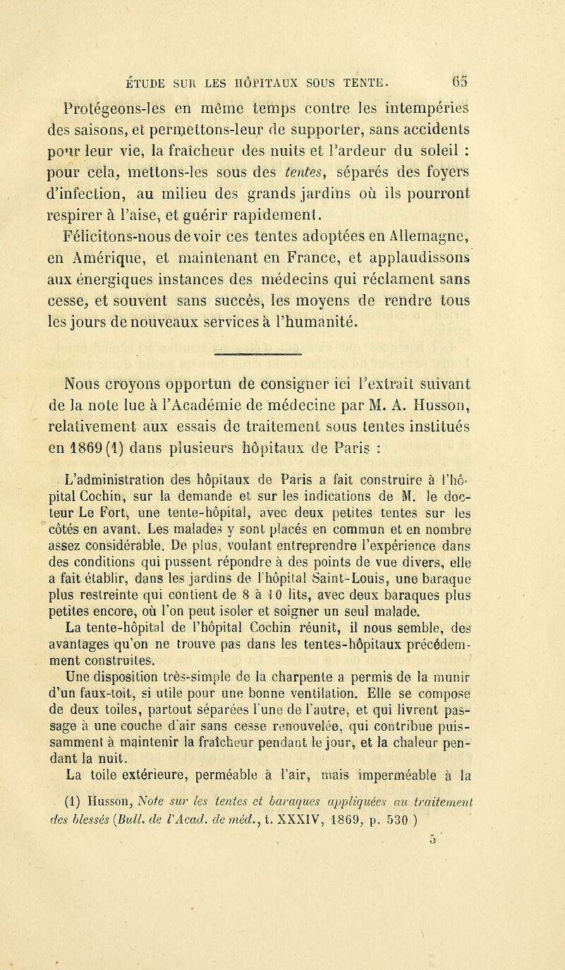 Protégeons-les en môme temps contre les intempéries des saisons, et permettons-leur de supporter, sans accidents pour leur vie, la fraîcheur des nuits et l'ardeur du soleil : pour cela, metlons-les sous des tentes, séparés des foyers d'infection, au milieu des grands jardins où ils pourront respirer à l'aise, et guérir rapidement. Félicitons-nous devoir ces tentes adoptées en Allemagne, en Amérique, et maintenant en France, et applaudissons aux énergiques instances des médecins qui réclament sans cesse, et souvent sans succès, les moyens de rendre tous les jours de nouveaux services à l'humanité. Nous croyons opportun de consigner ici l'extrait suivant de la note lue à l'Académie de médecine par M. A. Husson, relativement aux essais de traitement sous tentes institués en 1869(1) dans plusieurs hôpitaux de Paris : . L'administration des hôpitaux de Paris a fait construire à l'hô- pital Cochin, sur la demande et sur les indications de M. le doc- teur Le Fort, une tente-hôpital, avec deux petites tentes sur les côtés en avant. Les malades y sont placés en commun et en nombre assez considérable. De plus, voulant entreprendre l'expérience dans des conditions qui pussent répondre à des points de vue divers, elle a fait établir, dans les jardins de l'hôpital Saint-Louis, une baraque plus restreinte qui contient de 8 à I 0 lits, avec deux baraques plus petites encore, où l'on peut isoler et soigner un seul malade. La tente-hôpital de l'hôpital Cochin réunit, il nous semble, des avantages qu'on ne trouve pas dans les tentes-hôpitaux précédem- ment construites. Une disposition très-simple de la charpente a permis de la munir d'un faux-toit, si utile pour une bonne ventilation. Elle se compose de deux toiles, partout séparées l'une de l'autre, et qui livrent pas- sage à une couche d'air sans cesse renouvelée, qui contribue puis- samment à maintenir la fraîcheur pendant le jour, et la chaleur pen- dant la nuit. La toile extérieure, perméable à l'air, mais imperméable à la (1) Husson, Note sur les tentes et baraques appliquées au traitement des blessés (Bull, de l'Acad. de méd., t. XXXIV, 1869, p. 530 )