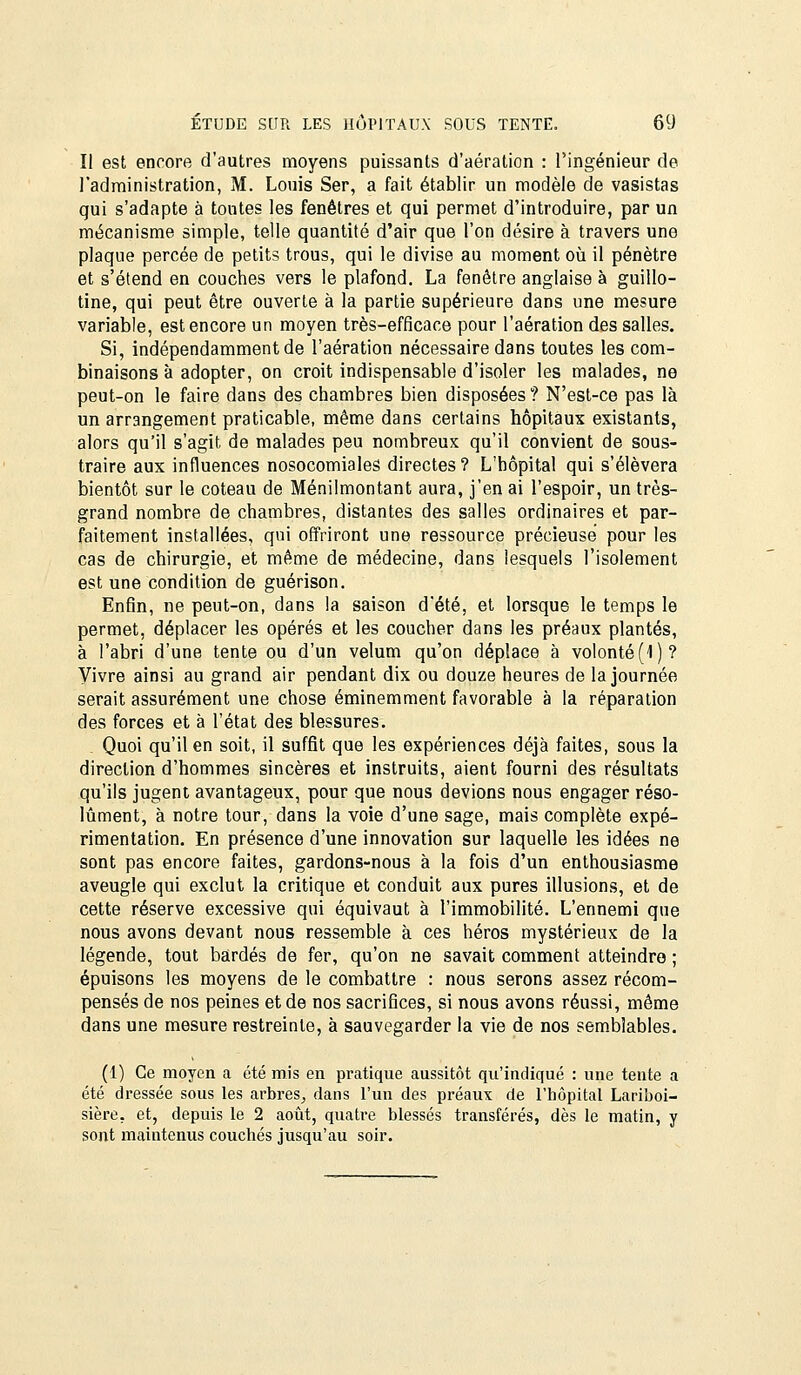 II est encore d'autres moyens puissants d'aération : l'ingénieur de l'administration, M. Louis Ser, a fait établir un modèle de vasistas qui s'adapte à toutes les fenêtres et qui permet d'introduire, par un mécanisme simple, telle quantité d'air que l'on désire à travers une plaque percée de petits trous, qui le divise au moment où il pénètre et s'étend en couches vers le plafond. La fenêtre anglaise à guillo- tine, qui peut être ouverte à la partie supérieure dans une mesure variable, est encore un moyen très-efficace pour l'aération des salles. Si, indépendamment de l'aération nécessaire dans toutes les com- binaisons à adopter, on croit indispensable d'isoler les malades, ne peut-on le faire dans des chambres bien disposées? N'est-ce pas là un arrangement praticable, même dans certains hôpitaux existants, alors qu'il s'agit de malades peu nombreux qu'il convient de sous- traire aux influences nosocomiales directes? L'hôpital qui s'élèvera bientôt sur le coteau de Ménilmontant aura, j'en ai l'espoir, un très- grand nombre de chambres, distantes des salles ordinaires et par- faitement installées, qui offriront une ressource précieuse pour les cas de chirurgie, et même de médecine, dans lesquels l'isolement est une condition de guérison. Enfin, ne peut-on, dans la saison d'été, et lorsque le temps le permet, déplacer les opérés et les coucher dans les préaux plantés, à l'abri d'une tente ou d'un vélum qu'on déplace à volonté (1)? Vivre ainsi au grand air pendant dix ou douze heures de la journée serait assurément une chose éminemment favorable à la réparation des forces et à l'état des blessures. Quoi qu'il en soit, il suffit que les expériences déjà faites, sous la direction d'hommes sincères et instruits, aient fourni des résultats qu'ils jugent avantageux, pour que nous devions nous engager réso- lument, à notre tour, dans la voie d'une sage, mais complète expé- rimentation. En présence d'une innovation sur laquelle les idées ne sont pas encore faites, gardons-nous à la fois d'un enthousiasme aveugle qui exclut la critique et conduit aux pures illusions, et de cette réserve excessive qui équivaut à l'immobilité. L'ennemi que nous avons devant nous ressemble à ces héros mystérieux de la légende, tout bardés de fer, qu'on ne savait comment atteindre ; épuisons les moyens de le combattre : nous serons assez récom- pensés de nos peines et de nos sacrifices, si nous avons réussi, même dans une mesure restreinte, à sauvegarder la vie de nos semblables. (1) Ce moyen a été mis en pratique aussitôt qu'indiqué : une tente a été dressée sous les arbres^ dans l'un des préaux de l'hôpital Lariboi- sière, et, depuis le 2 août, quatre blessés transférés, dès le matin, y sont maintenus couchés jusqu'au soir.