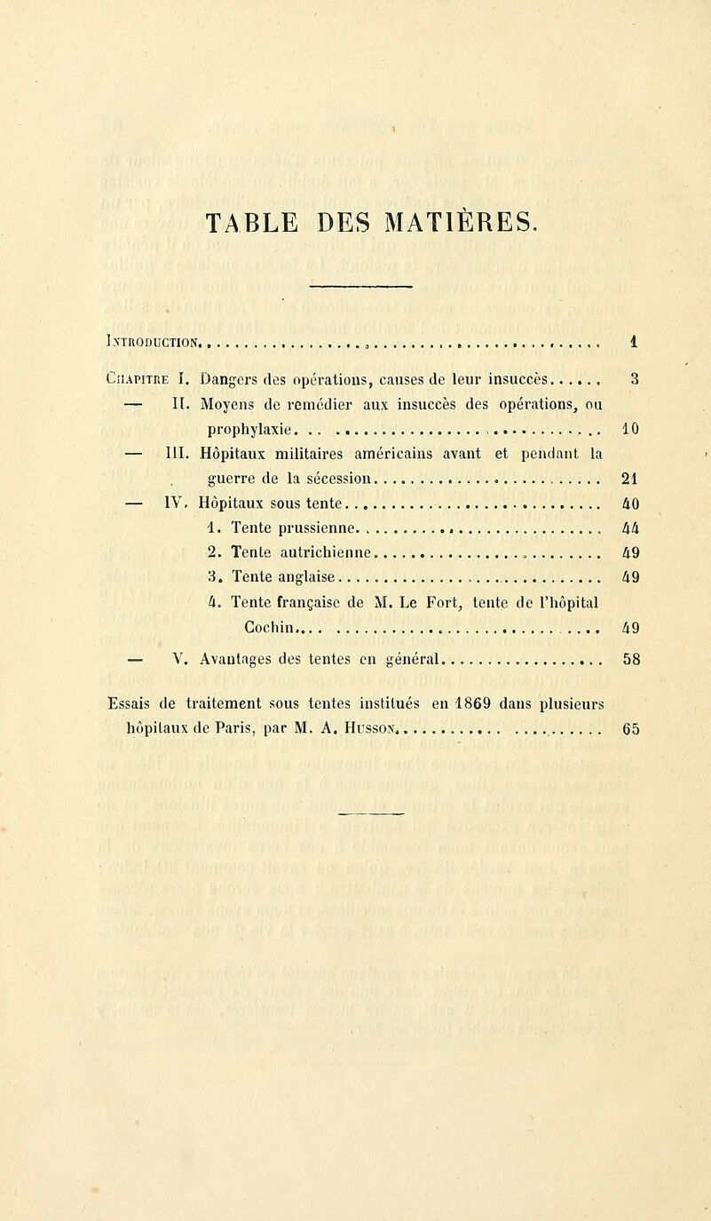 TABLE DES MATIERES. Introduction. , 3 1 Chapitre I. Dangers des opérations, causes de leur insuccès...... 3 — II. Moyens de remédier aux insuccès des opérations, ou prophylaxie 10 — 111. Hôpitaux militaires américains avant et pendant la guerre de la sécession 21 — IV. Hôpitaux sous tente 40 1. Tente prussienne 44 2. Tente autrichienne 49 3. Tente anglaise 49 4. Tente française de M. Le Fort, tente de l'hôpital Cochin 49 — V. Avantages des tentes en général 58 Essais de traitement sous tentes institués en 1869 dans plusieurs hôpitaux de Paris, par M. A. Hussox 65