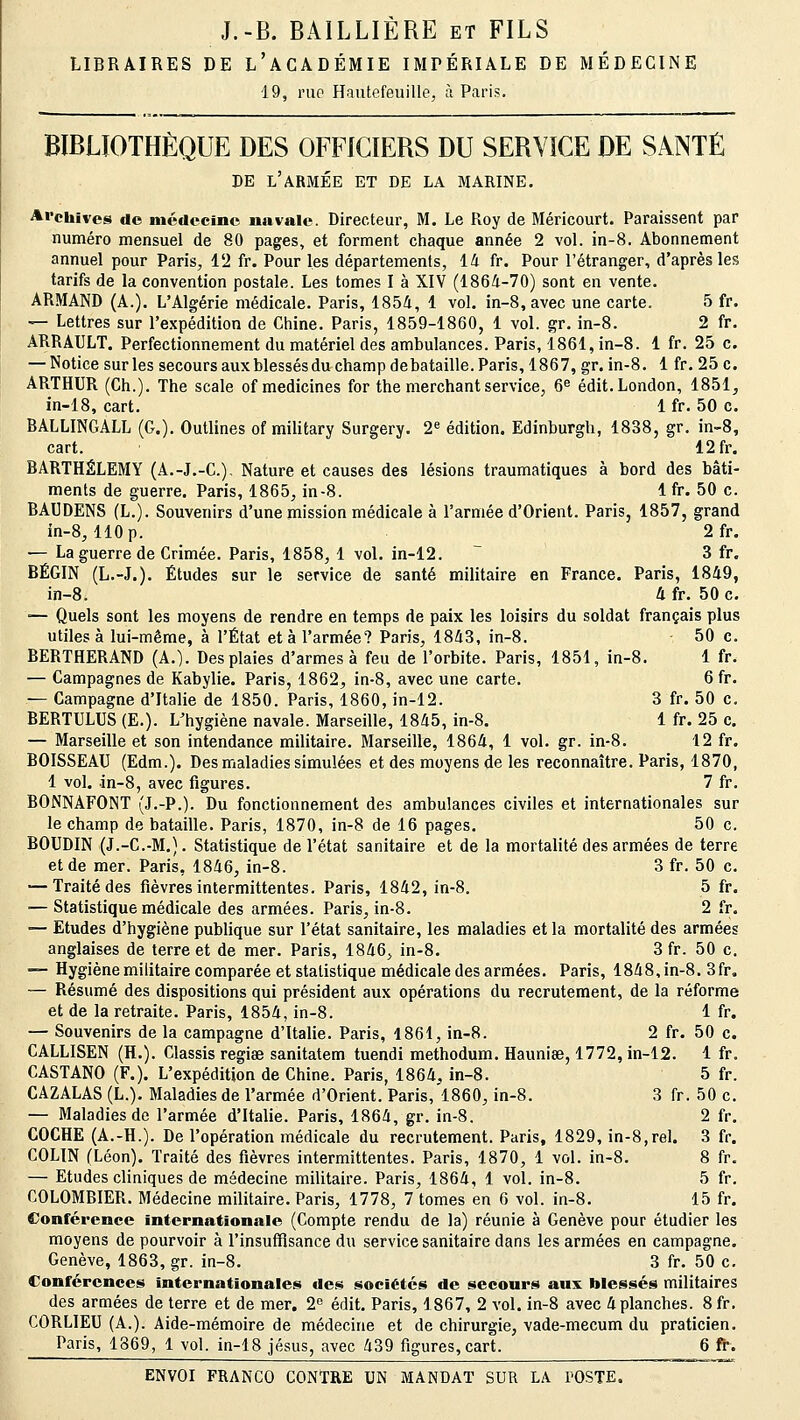 J.-B. BAILLIÈRE et FILS LIBRAIRES DE L'ACADÉMIE IMPÉRIALE DE MÉDECINE 19, rue Hautefeuille, à Paris. BIBLIOTHÈQUE DES OFFICIERS DU SERVICE DE SANTÉ DE L'ARMÉE ET DE LA MARINE. Archives de médecine navale. Directeur, M. Le Roy de Méricourt. Paraissent par numéro mensuel de 80 pages, et forment chaque année 2 vol. in-8. Abonnement annuel pour Paris, 12 fr. Pour les départements, 14 fr. Pour l'étranger, d'après les tarifs de la convention postale. Les tomes I à XIV (1864-70) sont en vente. ARMAND (A.). L'Algérie médicale. Paris, 1854, 1 vol. in-8, avec une carte. 5 fr. — Lettres sur l'expédition de Chine. Paris, 1859-1860, 1 vol. gr. in-8. 2 fr. ARRAULT. Perfectionnement du matériel des ambulances. Paris, 1861, in-8. 1 fr. 25 c. — Notice sur les secours auxblessésdu champ debataille. Paris, 1867, gr. in-8. 1 fr. 25 c. ARTHUR (Ch.). The scale of medicines for the merchant service, 6e édit. London, 1851, in-18, cart. 1 fr. 50 c. BALLINGALL (G.). Outlines of military Surgery. 2e édition. Edinburgh, 1838, gr. in-8, cart. 12fr. BARTHÉLÉMY (A.-J.-C), Nature et causes des lésions traumatiques à bord des bâti- ments de guerre. Paris, 1865, in-8. 1 fr. 50 c. BAUDENS (L.). Souvenirs d'une mission médicale à l'armée d'Orient. Paris, 1857, grand in-8, 110 p. 2fr. — La guerre de Crimée. Paris, 1858, 1 vol. in-12. 3 fr. BÉGIN (L.-J.). Études sur le service de santé militaire en France. Paris, 1849, in-8. 4 fr. 50 c. ■— Quels sont les moyens de rendre en temps de paix les loisirs du soldat français plus utiles à lui-même, à l'État et à l'armée? Paris, 1843, in-8. • 50 c. BEBTHERAND (A.). Des plaies d'armes à feu de l'orbite. Paris, 1851, in-8. 1 fr. — Campagnes de Kabylie. Paris, 1862, in-8, avec une carte. 6 fr. — Campagne d'Italie de 1850. Paris, 1860, in-12. 3 fr. 50 c. BERTULUS (E.). LTiygiène navale. Marseille, 1845, in-8. 1 fr. 25 c. — Marseille et son intendance militaire. Marseille, 1864, 1 vol. gr. in-8. 12 fr. BOISSEAU (Edm.). Des maladies simulées et des moyens de les reconnaître. Paris, 1870, 1 vol. in-8, avec figures. 7 fr. BONNÀFONT (J.-P.). Du fonctionnement des ambulances civiles et internationales sur le champ de bataille. Paris, 1870, in-8 de 16 pages. 50 c. BOUDIN (J.-C.-M.). Statistique de l'état sanitaire et de la mortalité des armées de terre et de mer. Paris, 1846, in-8. 3 fr. 50 c. — Traité des fièvres intermittentes. Paris, 1842, in-8. 5 fr. — Statistique médicale des armées. Paris, in-8. 2 fr. — Etudes d'hygiène publique sur l'état sanitaire, les maladies et la mortalité des armées anglaises de terre et de mer. Paris, 1846, in-8. 3 fr. 50 c. — Hygiène militaire comparée et statistique médicale des armées. Paris, 1848, in-8. 3 fr. — Résumé des dispositions qui président aux opérations du recrutement, de la réforme et de la retraite. Paris, 1854, in-8. 1 fr. — Souvenirs de la campagne d'Italie. Paris, 1861, in-8. 2 fr. 50 c. CALLISEN (H.). Classis regiae sanitatem tuendi methodum. Haunise, 1772, in-12. 1 fr. CASTANO (F.). L'expédition de Chine. Paris, 1864, in-8. 5 fr. CAZALAS (L.). Maladies de l'armée d'Orient. Paris, 1860, in-8. 3 fr. 50 c. — Maladies de l'armée d'Italie. Paris, 1864, gr. in-8. 2 fr. COCHE (A.-H.). De l'opération médicale du recrutement. Paris, 1829, in-8,rel. 3 fr. COLIN (Léon). Traité des fièvres intermittentes. Paris, 1870, 1 vol. in-8. 8 fr. — Etudes cliniques de médecine militaire. Paris, 1864, 1 vol. in-8. 5 fr. COLOMBIER. Médecine militaire. Paris, 1778, 7 tomes en 6 vol. in-8. 15 fr. Conférence internationale (Compte rendu de la) réunie à Genève pour étudier les moyens de pourvoir à l'insuffisance du service sanitaire dans les armées en campagne. Genève, 1863, gr. in-8. 3 fr. 50 c. Conférences internationales des sociétés de secours aux blessés militaires des armées de terre et de mer. 2e édit. Paris, 1867, 2 vol. in-8 avec 4 planches. 8fr. CORLIEU (A.). Aide-mémoire de médecine et de chirurgie, vade-mecum du praticien. Paris, 1369, 1 vol. in-18 jésus, avec 439 figures, cart. 6 fr.