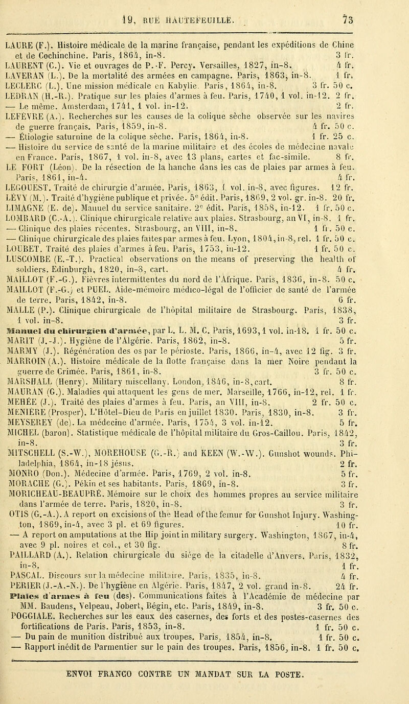 LAURE (F.). Histoire médicale de la marine française, pendant les expéditions de Chine et de Cochinchine. Paris, 1864, in-8. 3 fr. LAURENT (C). Vie et ouvrages de P.-F. Percy. Versailles, 1827, in-8. 4 fr. LAVERAN (L.). De la mortalité des armées en campagne. Paris, 1863, in-8. 1 fr. LEGLERC (L.). Une mission médicale en Kabylie. Paris, 1864, in-8. 3 fr. 50 c. LEDRAN (H.-R.). Pratique sur les plaies d'armes à feu. Paris, 1740, 1 vol. in-12. 2 fr. — Le même. Amsterdam, 1741, 1 vol. in-12. 2 fr. LEFÈVRE (À.). Piecherches sur les causes de la colique sèche observée sur les navires de guerre français. Paris, 1859, in-8. 4 fr. 50 c. — Étiologie saturnine de la colique sèche. Paris, 1864, in-8. 1 fr. 25 c. — Histoire du service de santé de la marine militaire et des écoles de médecine navale en Fiance. Paris, 1867, 1 vol. in-8, avec 13 plans, cartes et fac-similé. 8 fr. LE FOPvT (Léon). De la résection de la hanche dans les cas de plaies par armes à feu. Paris, 1861, in-4. 4 fr. LEGOUEST. Traité de chirurgie d'armée. Paris, 1863, 1 vol. in-8, avec figures. 12 fr. LÉVY (M.). Traité d'hygiène publique et privée. 5e édit. Paris, 1869, 2 vol. gr. in-8. 20 fr. LIMAGNE (E. de). Manuel du service sanitaire. 2e édit. Paris, -1858, in-12. 1 fr. 50 c. LOMBARD (C.-A.). Clinique chirurgicale relative aux plaies. Strasbourg, an VI, in-8. 1 fr. — Clinique des plaies récentes. Strasbourg, an VIII, in-8.. 1 fr. 50 c. — Clinique chirurgicale des plaies faites par armesàfeu. Lyon, 1804,in-8, rel. 1 fr. 50 c. LOUBET. Traité des plaies d'armes à feu. Paris, 1753, in-12. 1 fr. 50 c. LUSCOMBE (E.-T.). Practical observations on the means of preserving the health of soldiers. Edinburgh, 1820, in-8, cart. 4 fr. MAILLOT (F.-G.). Fièvres intermittentes du nord de l'Afrique. Paris, 1836, in-8. 50 c. BIA1LLOT (F.-G.j et PUEL. Aide-mémoire médico-légal de l'officier de santé de l'armée de terre. Paris, 1842, in-8. 6 fr. MALLE (P.). Clinique chirurgicale de l'hôpital militaire de Strasbourg. Paris, 1838, 1 vol. in-8. 3 fr. Manuel du chirurgien d'armée, par L. L. M. C. Paris, 1693,1 vol. in-18. 1 fr. 50 c. MARIT (J.-J.). Hygiène de l'Algérie. Paris, 1862, in-8. 5 fr. MARMY (J.). Régénération des os par le périoste. Paris, 1866, in-4, avec 12 fig. 3 fr. MARROIN (A.). Histoire médicale de la flotte française dans la mer Noire pendant la guerre de Crimée. Paris, 1861, in-8. 3 fr. 50 c. MARSHALL (Henry). Military miscellany. London, 1846, in-8,cart. 8 fr. MAURAN (G.). Maladies qui attaquent les gens de mer. Marseille, 1766, in-12, rel. 1 fr. MEHÉE (J.). Traité des plaies d'armes à feu. Paris, an VIII, in-8. 2 fr. 50 c. MENIÈRE (Prosper). L'Hôtel-Dieu de Paris en juillet 1830. Paris, 1830, in-8. 3 fr. MEYSEREY (de). La médecine d'armée. Paris, 1754, 3 vol. in-12. 5 fr. MICHEL (baron). Statistique médicale de l'hôpital militaire du Gros-Caillou. Paris, 1842, in-8. 3 fr. MITSCHELL (S.-W.), MOREHOUSE (G.-R.) and KEEN (W.-W.). Gunshot wounds. Phi- ladelphia, 1864, in-18 Jésus. 2 fr. MONRO (Don.). Médecine d'armée. Paris, 1769, 2 vol. in-8. 5 fr. MORACHE (G.). Pékin et ses habitants. Paris, 1869, in-8. 3 fr. MORICHEAU-BEAUPRÉ. Mémoire sur le choix des hommes propres au service militaire dans l'armée de terre. Paris, 1820, in-8. 3 fr. OTIS (G.-A.). A report on excisions of the Head of the fémur for Gunshot Injury. Washing- ton, 1869, in-4, avec 3 pi. et 69 figures. 10 fr. — A report on amputations at the Hip joint in military surgery. Washington, 1S67, in-4, avec 9 pi. noires et col., et 30 fig. 8 fr. PAILLARD (A.). Relation chirurgicale du siège de la citadelle d'Anvers. Paris, 1832, in-8. 1 fr. PASCAL. Discours sur la médecine militaire. Paris, 1835, in-8. 4 fr. PERIER(J.-A.-N.). De l'hygiène en Algérie. Paris, 1847, 2 vol. grand in-8. 24 fr. Plaies d'armes à. feu (des). Communications faites à l'Académie de médecine par MM. Baudens, Velpeau, Jobert, Bégin, etc. Paris, 1849, in-8. 3 fr. 50 c. POGGIALE. Recherches sur les eaux des casernes, des forts et des postes-casernes des fortifications de Paris. Paris, 1853, in-8. 1 fr. 50 c. — Du pain de munition distribué aux troupes. Paris, 1854, in-8. 1 fr. 50 c. — Rapport inédit de Parmentier sur le pain des troupes. Paris, 1856, in-8. 1 fr. 50 c.