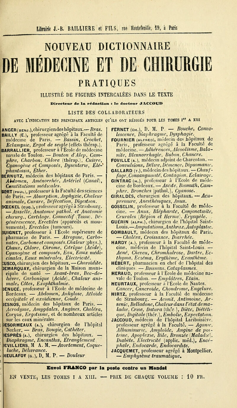 Librairie J.-B. BIUUIERE et FILS, me Havteftnille, 19, à Paris NOUVEAU DICTIONNAIRE DE MÉDECINE ET DE CHIRURGIE PRATIQUES ILLUSTRÉ DE FIGURES INTERCALÉES DANS LE TEXTE Directeur de la rédaction s le docteur JACCOUD LISTE DES COLLABORATEURS avec l'indication des principaux articles qu'ils ont rédigés POUR LES TOMES Ier A XIII ANGER ( benj.),chirurgiendes hôpitaux.—Bras. BAILLY (E.)f professeur agrégé à la Faculté de médecine de Paris. — Bassin, Crochet, Eclampsie, Ergot de seigle (effets thérap.). BARRALLlER, professeur à l'École de médecine navale de Toulon. — Bouton d'Alep, Cam- phre, Charbon, Chlore (thérap.), Cuivre, Cyanogène et Composes, Dysenterie, Élé- phantiasis, Éther. BERNUTZ, médecin des hôpitaux de Paris. — Abdomen, Aménorrhée, Artériel [Canal), Constitutions médicales. BERT(paul), professeur à la Faculté des sciences de Paris. — Absorption, Asphyxie, Chaleur animale, Curare, Défécation, Digestion. 3ŒCKEL (eug.), professeur agrégea Strasbourg. — Aisselle, Anatomie pathol. et Anatomie chirurg., Cartilage, Connectif \Tissu), Dé- générescence, Erecliles (appareils et mou- vements), Érectiles (tumeurs). 3UIGNET, professeur à l'École supérieure de pharmacie de Paris. — Atropine, Carbo- nates, Carboneet composés, Chaleur (phys.). Chaux, Chlore, Chrome, Citrique (Acide), Cyanogène et composés, Eau, Eaux médi- cinales, Eaux minérales, Electricité. :USC0, chirurgien des hôpitaux. — Choroïdite. ÏEMARQUAY, chirurgien de la Maison muni- cipale de santé — Avant-bras, Bec-de- hèvre, Carbonique (Acide), Chaleur ani- male, Côtes, Exophthalmie. )ENUCË, professeur à l'Ecole de médecine de Bordeaux. — Abdomen, Ankylosc, Atloïde occipitale et axoidienne. Coude. IESNOS, médecin des hôpitaux de Paris. — Acrodynie, Amygdales, Angines, Choléra, Coryza, Ergotisme, et de nombreux articles sur les eaux minérales. )ESORMEAUX (a.), chirurgien de l'hôpital Necker. — Bras, Bougie, Cathéter. (ESPRÈS (a.), chirurgien des hôpitaux. — Diaphragme, Encanthis, Étranglement JEVILLIERS, M A. M. —Avortement, Coque- luche, Délivrance. IIEULAFOY (g.), D. M. P. — Douleur FERNET(ch.), D. M. P. — Bouche, Conva- lescence, Diaphragme, Dysphagie. FOURNIER (alfred), médecin des hôpitaux de Paris, professeur agrégé à la Faculté de médecine. —Adhérences, Alcoolisme, Bala- nite, Blennorrhagie, Bubon, Chancre. FOVILLE (a.), médecin adjoint de Charcnton. ~ Convulsions, Délire, Démence, Dipsomanic. GALLARD (t.), médecin des hôpitaux. — Chauf- fage , Consanguinité, Contagion, Eclairage. GINTRAC (h.), professeur à l'Ecole de méde- cine de Bordeaux. — Ascite, Bismuth, Cam- phre, Bronches (pathol.), Cyanose. G1RALDÈS, chirurgien des hôpitaux.—Acu- pressure, Anesthésiques, Anus. GOSSELiN, professeur à la Faculté de méde- cine. — Anus, Blépharite, Conjonctivite, Crurales [Région et Hernie). Érysipèle. GUÉRIN (alph.), chirurgien de l'hôpital Saint- Louis.—Amputations, Anthrax, Autoplaslic. GOMBAULT, médecin des hôpitaux de Paris. — Choléra, Croissance, Diarrhée. HARDY (a.), professeur à la Faculté de méde- cine, médecin de l'hôpital Saint-Louis. — Acné, Cheveu, Chromhidrose, Dartre, Ec- thyma. Eczéma, Erythème, Exanthème. HÉBERT, pharmacien en chef de l'hôpital des cliniques. — Boissons, Cataplasmes. HERAUO, professeur à TÉcolede médecine na- vale de Toulon. — Emplâtres, Etain. HEURTAUX, professeur à l'École de Nantes. Cancer, Cancroide, Chondrome, Engelure. HIRTZ, professeur à la Faculté de médecine de Strasbourg. — Aconit, Antimoine, Ar- senic, Belladone, Chaleur clans l'état dema- laclic, Crise, Datura (ther), Diète, Diététi- que, Digitale (thér.), Embolie, Expectation. JACCOUD, médecin de l'hôpital Lariboisière, professeur agrégé à la Faculté. — Agonie, Albuminurie, Amyloïde, Angine de poi- trine, Apoplexie, Bile, Bronzée (Maladie), Diabète, Electricité (applic. méd.), Encé- phale, Endocarde, Endocardite. JACQUEMET, professeur agrégé à Montpellier. — Emphysème traumatique. Envoi FRANCO par la poste contre un Mandai