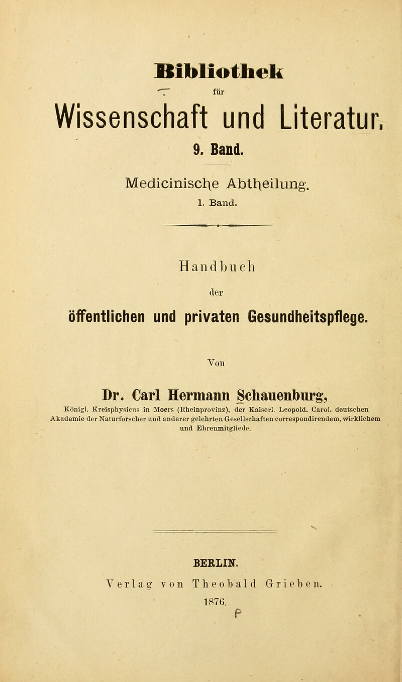 Bibliothek *7* für Wissenschaft und Literatur. 9. Band. Mediciniscl\e Abteilung. 1. Band. Handbuch der öffentlichen und privaten Gesundheitspflege. Von Dr. Carl Hermann Schauenourg, Königl. Kreisphysicus in Moers (Rheinprovinz), der Kaiserl. Leopold. Cärol. deutschen Akademie der Naturforscher und anderer gelehrten Gesellschaften correspondirendem, wirklichem und Ehrenmitgliede. BERLIN. Verlag von Theobald G-rieben. 1876.