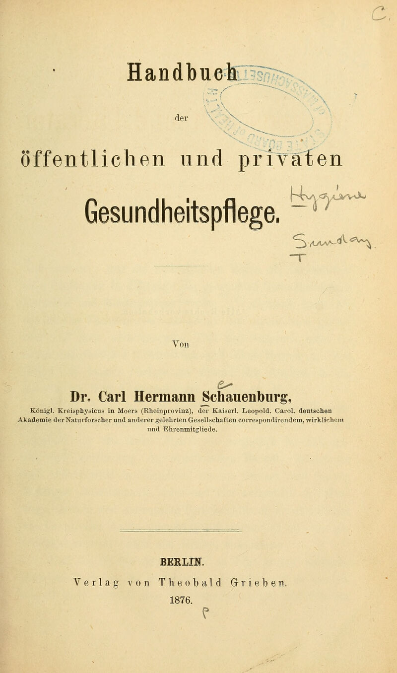 Handbuch der öffentlichen und privaten Gesundheitspflege, ^w^ S-w^*^ Von Dr. Carl Hermann Schauenburg, Königl. Kreisphysicus in Moers (Rheinpi'ovinz), der Kaiserl. Leopold. Carol. deutsehen Akademie der Naturforscher und anderer gelehrten Gesellschaften correspondirendem, wirklichem und Ehrenmitgliede. BERLIN, Verlag von Theobald GS-rieben. 1876. P