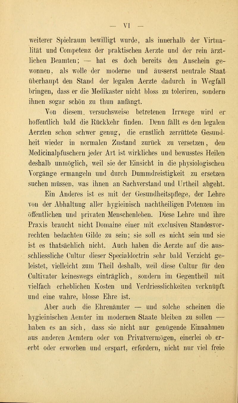 weiterer Spielraum bewilligt wurde, als innerhalb der Virtua- lität und Competenz der praktischen Aerzte und der rein ärzt- lichen Beamten; — hat es doch bereits den Anschein ge- wonnen, als wolle der moderne und äusserst neutrale Staat überhaupt den Stand der legalen Aerzte dadurch in Wegfall bringen, dass er die Medikaster nicht bloss zu toleriren, sondern ihnen sogar schön zu thun anfängt. Von diesem, versuchsweise betretenen Irrwege wird er hoffentlich bald die Rückkehr finden. Denn fällt es den legalen Aerzten schon schwer genug, die ernstlich zerrüttete Gesund- heit wieder in normalen Zustand zurück zu versetzen, den Medicinalpfuschern jeder Art ist wirkliches und bewusstes Heilen deshalb unmöglich, weil sie der Einsicht in die physiologischen Vorgänge ermangeln und durch Dummdreistigkeit zu ersetzen suchen müssen, was ihnen an Sachverstand und Urtheil abgeht. Ein Anderes ist es mit der Gesundheitspflege, der Lehre von der Abhaltung aller hygieinisch nachtheiligen Potenzen im öffentlichen und privaten Menschenleben. Diese Lehre und ihre Praxis braucht nicht Domaine einer mit exclusiven Standesvor- rechten bedachten Gilde zu sein; sie soll es nicht sein und sie ist es thatsächlich nicht. Auch haben die Aerzte auf die aus- schliessliche Cultur dieser Specialdoctrin sehr bald Verzicht ge- leistet, vielleicht zum Theil deshalb, weil diese Cultur für den Cultivator keineswegs einträglich, sondern im Gegentheil mit vielfach erheblichen Kosten und Verdriesslichkeiten verknüpft und eine wahre, blosse Ehre ist. Aber auch die Ehrenämter — und solche scheinen die hygieinischen Aemter im modernen Staate bleiben zu sollen — haben es an sich, dass sie nicht nur genügende Einnahmen aus anderen Aemtern oder von Privatvermögen, einerlei ob er- erbt oder erworben und erspart, erfordern, nicht nur viel freie