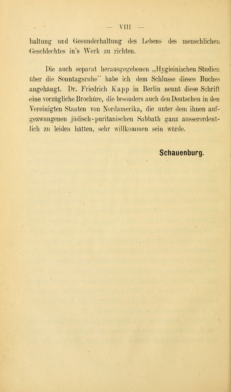 — VIIT — haltung und Gesunderhaltung des Lebens des menschlichen Geschlechtes in's Werk zu richten. Die auch separat herausgegebenen „Hygieinischen Studien über die Sonntagsruhe habe ich dem Schlüsse dieses Buches angehängt. Dr. Friedrich Kapp in Berlin nennt diese Schrift eine vorzügliche Brochüre, die besonders auch den Deutschen in den Vereinigten Staaten von Nordamerika, die unter dem ihnen auf- gezwungenen jüdisch-puritanischen Sabbath ganz ausserordent- lich zu leiden hätten, sehr willkommen sein würde. Schauenburg.