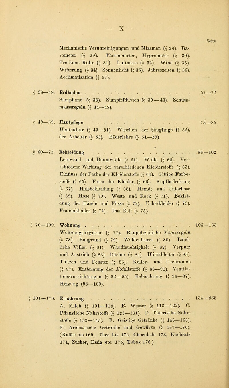 Seite Mechanische Verunreinigungen und Miasmen (§ 28). Ba- rometer (§ 29). Thermometer, Hygrometer (§ 30). Trockene Kälte (§ 31). Luftnässe (§ 32). Wind (§ 33). Witterung (§ 34). Sonnenlicht (§ 35). Jahreszeiten (§ 36). Acclimatisation (§ 37). § 38—48. Erdboden 57—72 Sumpfland (§ 38). Sumpfeffluvien (§ 39 — 43). Schutz- maassregeln (§ 44—48). § 49—59. Hautpflege 73—85 Hautcultur (§ 49—51). Waschen der Säuglinge (§ 52), der Arbeiter (§ 53). Bäderlehre (§ 54—59). § 60—75. Bekleidung 86—102 Leinwand und Baumwolle (§ 61). Wolle (§ 62). Ver- schiedene Wirkung der verschiedenen Kleiderstoffe (§ 63). Einfluss der Farbe der Kleiderstoffe (§ 64). Giftige Farbe- . Stoffe (§ 65). Form der Kleider (§ 66). Kopfbedeckung (§ 67). Halsbekleidimg (§ 68). Hemde und Unterhose (§ 69). Hose (§ 70). Weste und Rock (§ 71). Beklei- dung der Hände und Füsse (§ 72). Ueberkleider (§ 73). Frauenkleider (§ 74). Das Bett (§ 75). § 76—100. Wohnung 103—133 Wohnungshygieine (§ 77). Baupolizeiliche Maassregeln (§ 78). Baugrund (§ 79). Waldculturen (§ 80). Länd- liche Villen (§ 81). Wandfeuchtigkeit ($ 82). Verputz und Anstrich (§ 83). Dächer (§ 84). Blitzableiter (§ 85). Thüren und Fenster (§ 86). Keller- und Dachräume (§ 87). Entfernung der Abfallstoffe (§ 88—91). Ventila- tionsvorrichtungen (§ 92—95). Beleuchtung (§ 96—97). Heizung (98—100). § 101—176. Ernährung 134-235 A„ Milch (§ 101—112). B. Wasser (§ 113—122). C. Pflanzliche Nährstoffe (§ 123—131). D. Thierische Nähr- Stoffe (§ 132—145). E. Geistige Getränke (§ 146—166). F. Aromatische Getränke und Gewürze (§ 167—176). (Kaffee bis 169, Thee bis 172, Chocolade 173, Kochsalz 174, Zucker, Essig etc. 175, Tabak 176.)