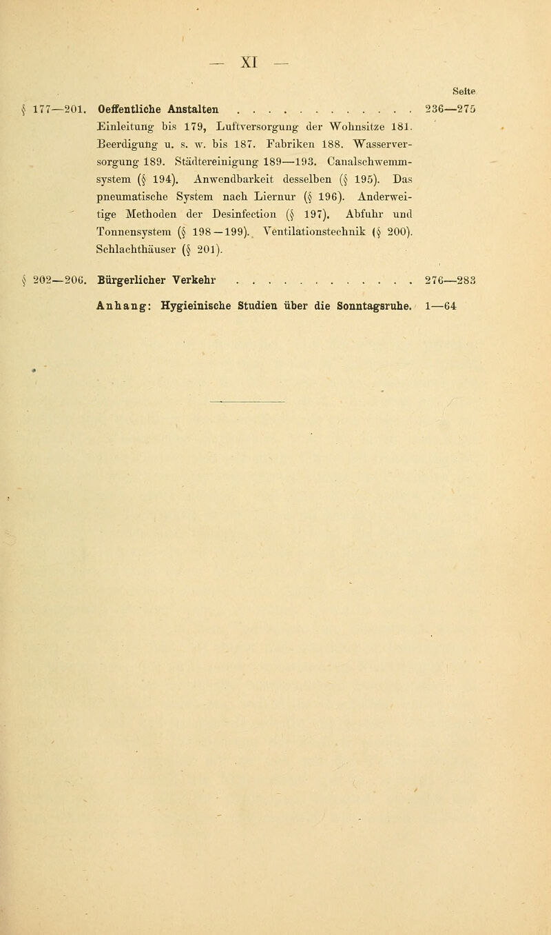 Seite § 177—201. Oeffentliche Anstalten 236—275 Einleitung bis 179, Luftversorgung der Wohnsitze 181. Beerdigung u. s. w. bis 187. Fabriken 188. Wasserver- sorgung 189. Städtereinigung 189—193. Canalschwemm- system (§ 194). Anwendbarkeit desselben (§ 195). Das pneumatische System nach Liernur (§ 196). Anderwei- tige Methoden der Desinfection (§ 197). Abfuhr und Tonnensystem (§ 198 — 199).. Yentilationstechnik (§ 200). Schlachthäuser (§ 201). § 202—206. Bürgerlicher Verkehr 276—283 Anhang: Hygieinische Studien über die Sonntagsruhe. 1—64