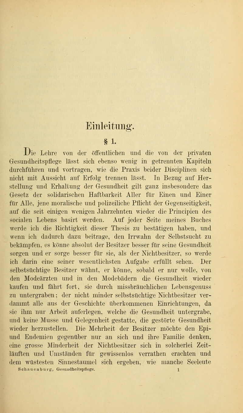 Einleitung. §1. Die Lehre von der öffentlichen und die von der privaten Gesundheitspflege lässt sich ebenso wenig in getrennten Kapiteln durchführen und vortragen, wie die Praxis beider Disciplinen sich nicht mit Aussicht auf Erfolg trennen lässt. In Bezug auf Her- stellung und Erhaltung der Gesundheit gilt ganz insbesondere das Gesetz der solidarischen Haftbarkeit Aller für Einen und Einer für Alle, jene moralische und polizeiliche Pflicht der Gegenseitigkeit, auf die seit einigen wenigen Jahrzehnten wieder die Principien des socialen Lebens basirt werden. Auf jeder Seite meines Buches werde ich die Richtigkeit dieser Thesis zu bestätigen haben, und wenn ich dadurch dazu beitrage, den Irrwahn der Selbstsucht zu bekämpfen, es könne absolut der Besitzer besser für seine Gesundheit sorgen und er sorge besser für sie, als der Mchtbesitzer, so werde ich darin eine seiner wesentlichsten Aufgabe erfüllt sehen. Der selbstsüchtige Besitzer wähnt, er könne, sobald er nur wolle, von den Modeärzten und in den Modebädern die Gesundheit wieder kaufen und fährt fort, sie durch missbräuchlichen Lebensgenuss zu untergraben; der nicht minder selbstsüchtige Mchtbesitzer ver- dammt alle aus der Geschichte überkommenen Einrichtungen, da sie ihm nur Arbeit auferlegen, welche die Gesundheit untergrabe, und keine Müsse und Gelegenheit gestatte, die gestörte Gesundheit wieder herzustellen. Die Mehrheit der Besitzer möchte den Epi- und Endemien gegenüber nur an sich und ihre Familie denken, eine grosse Minderheit der Mchtbesitzer sich in solcherlei Zeit- läuften und Umständen für gewissenlos verrathen erachten und dem wüstesten Sinnestaumel sich ergeben, wie manche Seeleute