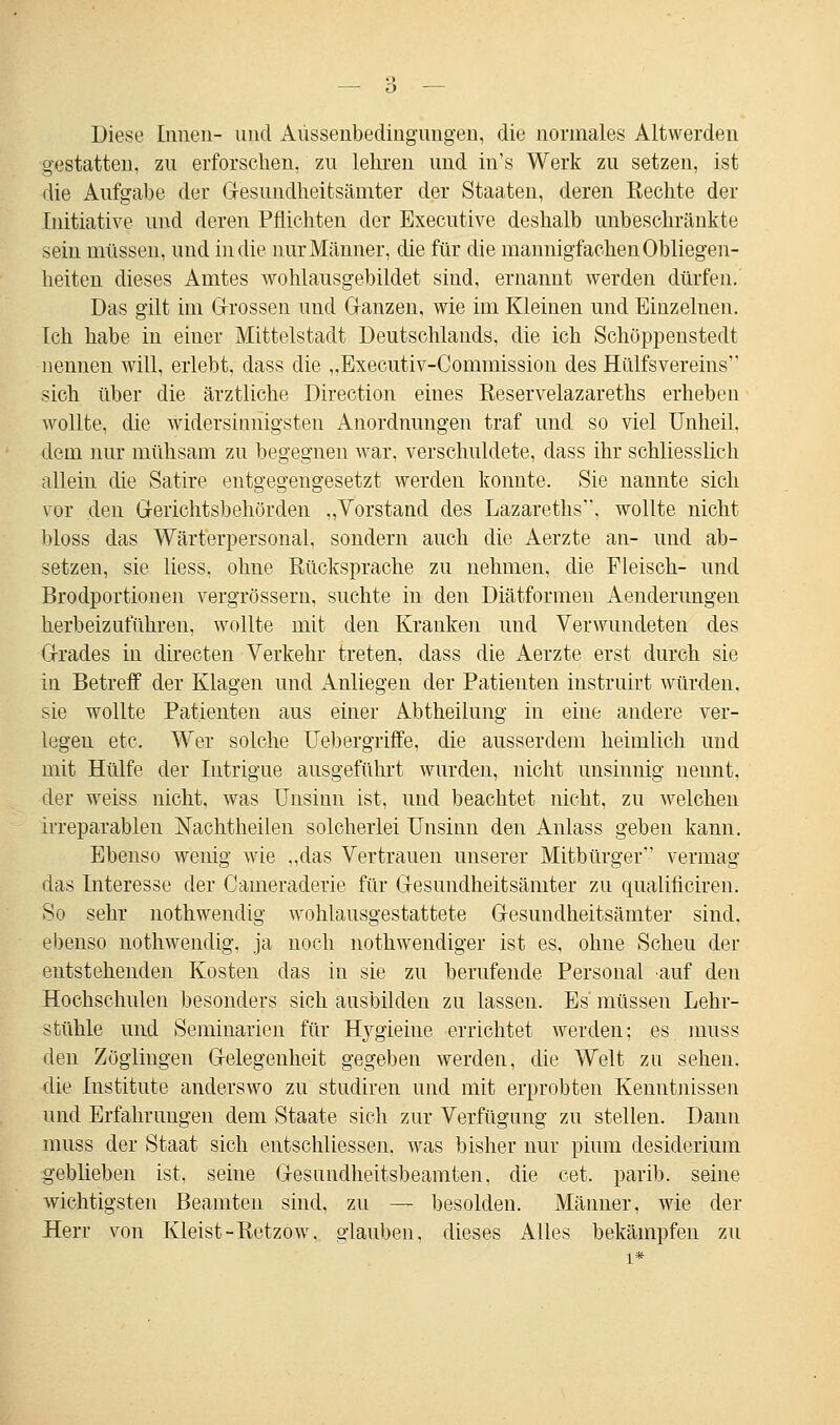 Diese Innen- und Aüssenbedingungen, die normales Altwerden erstatten, zu erforschen, zu lehren und in's Werk zu setzen, ist die Aufgabe der Gesundheitsämter der Staaten, deren Eechte der Initiative und deren Pflichten der Executive deshalb unbeschränkte sein müssen, und in die nur Männer, die für die mannigfachen Obliegen- heiten dieses Amtes wohlausgebildet sind, ernannt werden dürfen. Das gilt im Grossen und Ganzen, wie im Kiemen und Einzelnen. Ich habe in einer Mittelstadt Deutschlands, die ich Schöppenstedt nennen will, erlebt, dass die „Executiv-Commission des Hülfsvereins sich über die ärztliche Direction eines Eeservelazareths erheben wollte, die widersinnigsten Anordnungen traf und so viel Unheil, dem nur mühsam zu begegnen war, verschuldete, dass ihr schliesslich allein die Satire entgegengesetzt werden konnte. Sie nannte sich vor den Gerichtsbehörden „Vorstand des Lazareths, wollte nicht bloss das Wärterpersonal, sondern auch die Aerzte an- und ab- setzen, sie liess, ohne Rücksprache zu nehmen, die Fleisch- und Brodportionen vergrössern, suchte in den Diätformen Aenderungen herbeizuführen, wollte mit den Kranken und Verwundeten des Grades in directen Verkehr treten, dass die Aerzte erst durch sie in Betreff der Klagen und Anliegen der Patienten instruirt würden, sie wollte Patienten aus einer Abtheilung in eine andere ver- legen etc. Wer solche Uebergriffe, die ausserdem heimlich und mit Hülfe der Intrigue ausgeführt wurden, nicht unsinnig nennt, der weiss nicht, was Unsinn ist, und beachtet nicht, zu welchen irreparablen Nachtheilen solcherlei Unsinn den Anlass geben kann. Ebenso wenig wie „das Vertrauen unserer Mitbürger vermag das Interesse der Cameraderie für Gesundheitsämter zu qualificiren. So sehr nothwendig wohlausgestattete Gesundheitsämter sind, ebenso nothwendig, ja noch notwendiger ist es, ohne Scheu der entstehenden Kosten das in sie zu berufende Personal auf den Hochschulen besonders sich ausbilden zu lassen. Es' müssen Lehr- stühle und Seminarien für Hygieine errichtet werden; es muss den Zöglingen Gelegenheit gegeben werden, die Welt zu sehen, die Institute anderswo zu studiren und mit erprobten Kenntnissen und Erfahrungen dem Staate sich zur Verfügung zu stellen. Dann muss der Staat sich entschliessen. was bisher nur pium desiderium geblieben ist, seine Gesundheitsbeamten, die cet. parib. seine wichtigsten Beamten sind, zu — besolden. Männer, wie der Herr von Kleist-Retzow, glauben, dieses Alles bekämpfen zu