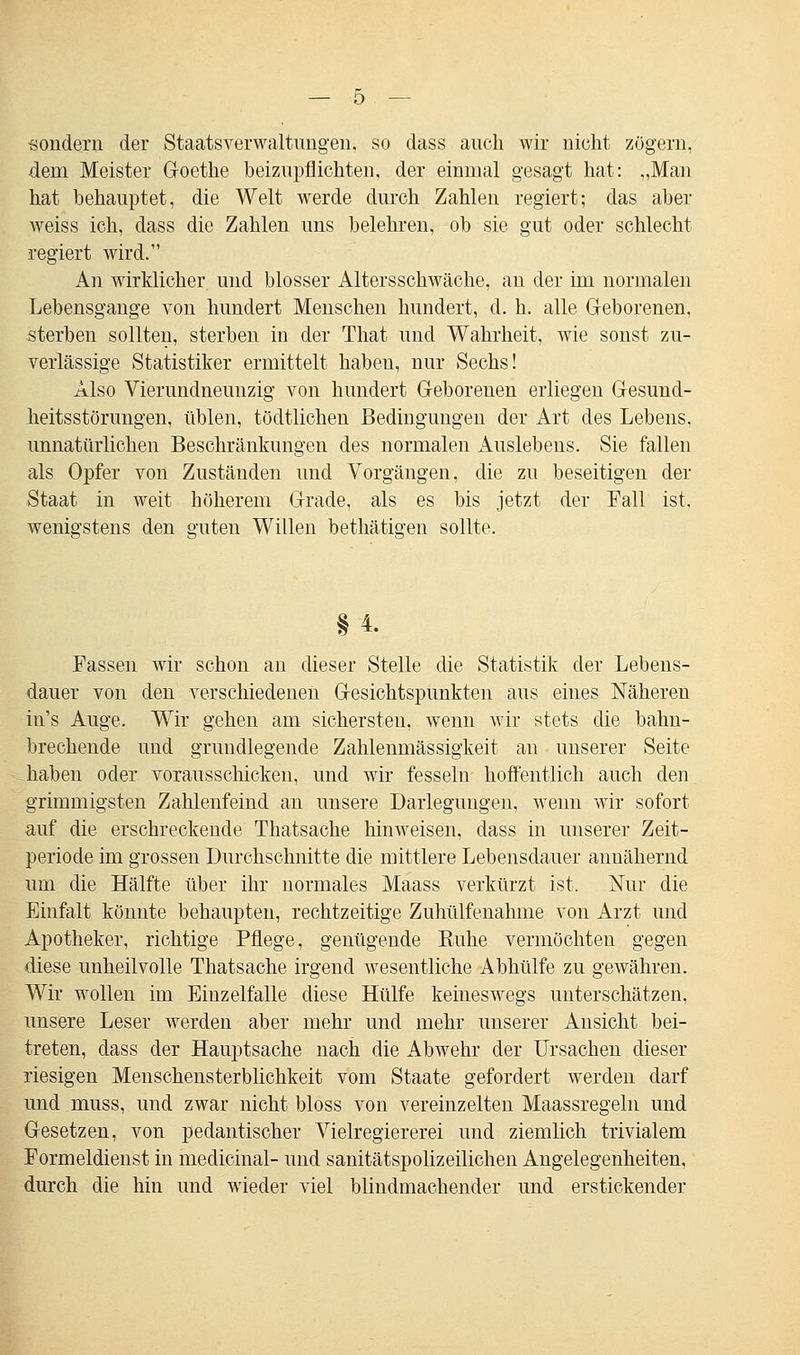 sondern der Staatsverwaltungen, so dass auch wir nicht zögern, dem Meister Goethe beizupflichten, der einmal gesagt hat: „Man hat behauptet, die Welt werde durch Zahlen regiert; das aber weiss ich, dass die Zahlen uns belehren, ob sie gut oder schlecht regiert wird. An wirklicher und blosser Altersschwäche, an der im normalen Lebensgauge von hundert Menschen hundert, d. h. alle Geborenen, sterben sollten, sterben in der That und Wahrheit, wie sonst zu- verlässige Statistiker ermittelt haben, nur Sechs! Also Vierundneunzig von hundert Geborenen erliegen Gesund- heitsstörungen, üblen, tödtlichen Bedingungen der Art des Lebens, unnatürlichen Beschränkungen des normalen Auslebens. Sie fallen als Opfer von Zuständen und Vorgängen. die zu beseitigen der Staat in weit höherem Grade, als es bis jetzt der Fall ist. wenigstens den suten Willen bethätio-eu sollte. §4. Fassen wir schon an dieser Stelle die Statistik der Lebens- dauer von den verschiedenen Gesichtspunkten aus eines Näheren in's Auge. Wir gehen am sichersten, wenn wir stets die bahn- brechende und grundlegende Zahlenmässigkeit an unserer Seite haben oder vorausschicken, und wir fesseln hoffentlich auch den grimmigsten Zahlenfeind an unsere Darlegungen, wenn wir sofort auf die erschreckende Thatsache hinweisen, dass in unserer Zeit- periode im grossen Durchschnitte die mittlere Lebensdauer annähernd um die Hälfte über ihr normales Maass verkürzt ist. Nur die Einfalt könnte behaupten, rechtzeitige Zuhülfenahme von Arzt und Apotheker, richtige Pflege, genügende Ruhe vermöchten gegen diese unheilvolle Thatsache irgend wesentliche Abhülfe zu gewähren. Wir wollen im Einzelfalle diese Hülfe keineswegs unterschätzen, unsere Leser werden aber mehr und mehr unserer Ansicht bei- treten, dass der Hauptsache nach die Abwehr der Ursachen dieser riesigen Menschensterblichkeit vom Staate gefordert werden darf und muss, und zwar nicht bloss von vereinzelten Maassregeln und Gesetzen, von pedantischer Vielregiererei und ziemlich trivialem Formeldienst in medicinal- und sanitätspolizeilichen Angelegenheiten, durch die hin und wieder viel blindmachender und erstickender