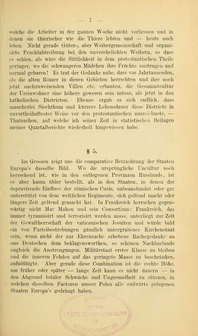 welche die Arbeiter in der ganzen Woche nicht verliessen und in denen sie thierischer wie die Thiere lebten und — heute noch leben. Nicht gerade Güter-, aber Weibergemeinschaft und organi- sirte Fruchtabtreibung ber den unverehelichten Weibern, so dass es schien, als wäre die Sittlichkeit in dem protestantischen Theile geringer, wo die schwangeren Mädchen ihre Früchte austrugen und normal gebaren! Es trat der Gedanke nahe, dass vor Jahrtausenden, als die alten Kömer in diesen Gebieten herrschten und ihre noch jetzt nachzuweisenden Villen etc. erbauten, die Gesammtcultur der Ureinwohner eine höhere gewesen sein müsse, als jetzt in den katholischen Districten. Ebenso ergab es sich endlich, dass mancherlei Siechthum und kürzere Lebensdauer diese Districte in unvortheihaftester Weise vor den protestantischen auszeichnete, — Thatsachen, auf welche ich seiner Zeit in statistischen Beilagen meiner Quartalberichte wiederholt hingewiesen habe. §5. Im Grossen zeigt uns die comparative Betrachtung der Staaten Europa's dasselbe Bild. Wo die ursprüngliche Uncultur noch herrschend ist, wie in den entlegenen Provinzen Kusslands, ist es aber kaum übler bestellt, als in den Staaten, in denen der depravirende Einüuss der römischen Curie, unbeanstandet oder gar unterstützt von dem weltlichen Regimente, sich geltend macht oder längere Zeit geltend gemacht hat. In Frankreich herrschen gegen- wärtig nicht Mac Mahon und sein Consortium: Frankreich, das immer tyrannisirt und terrorisirt werden inuss, unterliegt zur Zeit der Gewaltherrschaft der vaticanischen Jesuiten und würde bald ein von Parteibestrebungen gänzlich untergrabener Kirchenstaat sein, wenn nicht der zur Ehrensache erhobene Kachegedanke an uns Deutschen dem beklagenswerthen, so schönen Nachbarlande zugleich die Anstrengungen, Militärstaat erster Klasse zu bleiben und die inneren Fehden auf das geringste Maass zu beschränken, aufnöthigte. Aber gerade diese Combination ist die rechte Höhe, um früher oder später — lange Zeit kann es nicht dauern — in den Abgrund totaler Schwäche und Ungesundheit zu stürzen, in welchen dieselben Factoren ausser Polen alle südwärts gelegenen Staaten Europa's gedrängt haben.