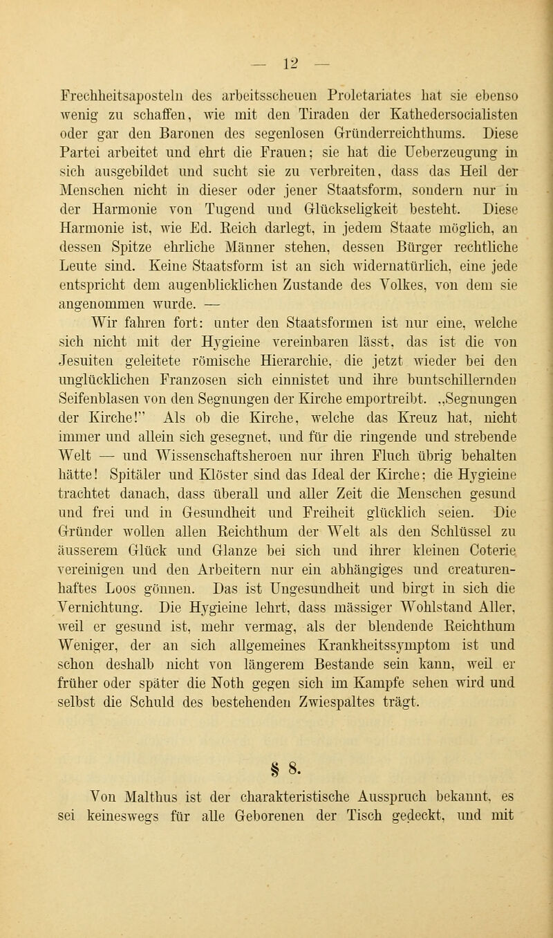 Frechheitsaposteln des arbeitsscheuen Proletariates hat sie ebenso wenig zu schaffen, wie mit den Tiraden der Kathedersocialisten oder gar den Baronen des segenlosen Gnlnderreichthums. Diese Partei arbeitet und ehrt die Frauen; sie hat die Ueberzeugung in sich ausgebildet und sucht sie zu verbreiten, dass das Heil der Menschen nicht in dieser oder jener Staatsform, sondern nur in der Harmonie von Tugend und Glückseligkeit besteht. Diese Harmonie ist, wie Ed. Reich darlegt, in jedem Staate möglich, an dessen Spitze ehrliche Männer stehen, dessen Bürger rechtliche Leute sind. Keine Staatsform ist an sich widernatürlich, eine jede entspricht dem augenblicklichen Zustande des Volkes, von dem sie angenommen wurde. — Wir fahren fort: unter den Staatsformen ist nur eine, welche sich nicht mit der H}7gieine vereinbaren lässt, das ist die von Jesuiten geleitete römische Hierarchie, die jetzt wieder bei den unglücklichen Franzosen sich einnistet und ihre buntschillernden Seifenblasen von den Segnungen der Kirche empor treibt. „Segnungen der Kirche! Als ob die Kirche, welche das Kreuz hat, nicht immer und allein sich gesegnet, und für die ringende und strebende Welt — und Wissenschaftsheroen nur ihren Fluch übrig behalten hätte! Spitäler und Klöster sind das Ideal der Kirche: die Hjgieine trachtet danach, dass überall und aller Zeit die Menschen gesund und frei und in Gesundheit und Freiheit glücklich seien. Die Gründer wollen allen Eeichthum der Welt als den Schlüssel zu äusserem Glück und Glänze bei sich und ihrer kleinen Coterie vereinigen und den Arbeitern nur ein abhängiges und creaturen- haftes Loos gönnen. Das ist Ungesundheit und birgt in sich die Vernichtung. Die Hygieine lehrt, dass massiger Wohlstand Aller, weil er gesund ist, mehr vermag, als der blendende Eeichthum Weniger, der an sich allgemeines Krankheitssjmiptorn ist und schon deshalb nicht von längerem Bestände sein kann, weil er früher oder später die Noth gegen sich im Kampfe sehen wird und selbst die Schuld des bestehenden Zwiespaltes trägt. § 8. Von Malthus ist der charakteristische Ausspruch bekannt, es sei keineswegs für alle Geborenen der Tisch gedeckt, und mit