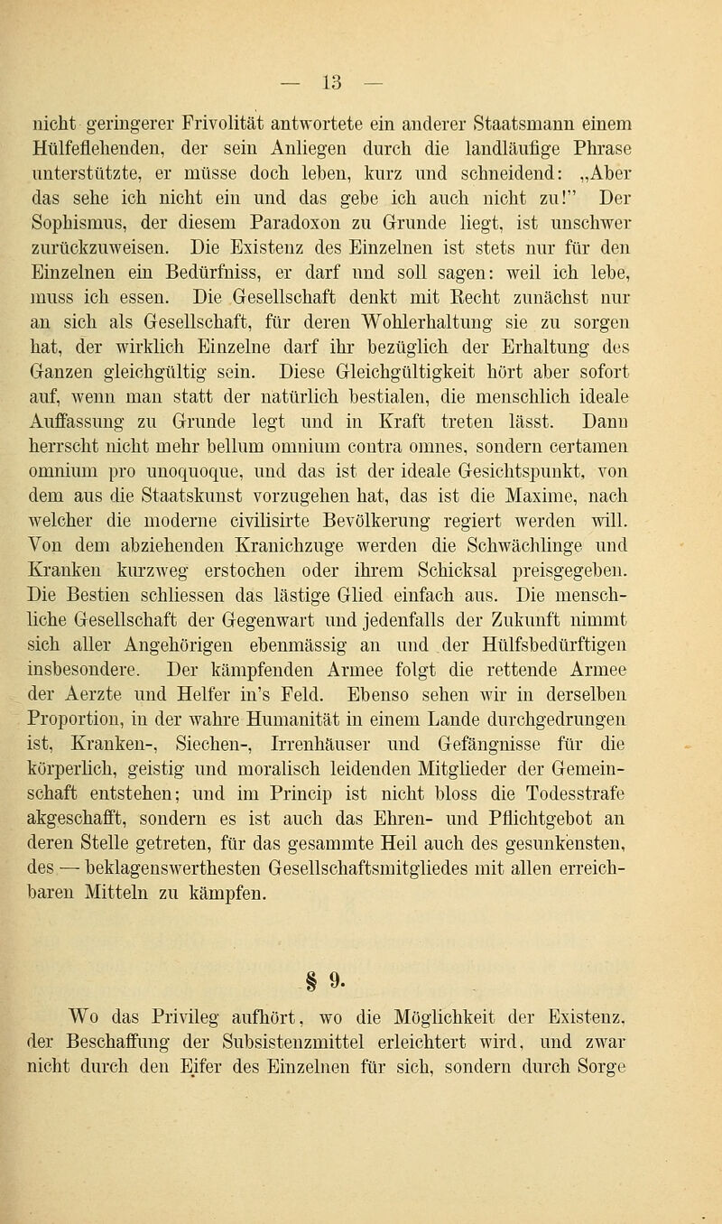 nicht geringerer Frivolität antwortete ein anderer Staatsmann einem Hülfeflehenden, der sein Anliegen durch die landläufige Phrase unterstützte, er müsse doch leben, kurz und schneidend: „Aber das sehe ich nicht ein und das gebe ich auch nicht zu! Der Sophismus, der diesem Paradoxon zu Grunde liegt, ist unschwer zurückzuweisen. Die Existenz des Einzelnen ist stets nur für den Einzelnen ein Bedürfniss, er darf und soll sagen: weil ich lebe, muss ich essen. Die Gesellschaft denkt mit Eecht zunächst nur an sich als Gesellschaft, für deren Wohlerhaltung sie zu sorgen hat, der wirklich Einzelne darf ihr bezüglich der Erhaltung des Ganzen gleichgültig sein. Diese Gleichgültigkeit hört aber sofort auf, wenn man statt der natürlich bestialen, die menschlich ideale Auffassung zu Grunde legt und in Kraft treten lässt. Dann herrscht nicht mehr bellum omnium contra omnes, sondern certamen omnium pro unoquoque, und das ist der ideale Gesichtspunkt, von dem aus die Staatskunst vorzugehen hat, das ist die Maxime, nach welcher die moderne civilisirte Bevölkerung regiert werden will. Von dem abziehenden Kranichzuge werden die Schwächlinge und Kranken kurzweg erstochen oder ihrem Schicksal preisgegeben. Die Bestien schliessen das lästige Glied einfach aus. Die mensch- liche Gesellschaft der Gegenwart und jedenfalls der Zukunft nimmt sich aller Angehörigen ebenmässig an und der Hülfsbedürftigen insbesondere. Der kämpfenden Armee folgt die rettende Armee der Aerzte und Helfer in's Feld. Ebenso sehen wir in derselben Proportion, in der wahre Humanität in einem Lande durchgedrungen ist, Kranken-, Siechen-, Irrenhäuser und Gefängnisse für die körperlich, geistig und moralisch leidenden Mitglieder der Gemein- schaft entstehen; und im Princip ist nicht bloss die Todesstrafe akgeschafft, sondern es ist auch das Ehren- und Pflichtgebot an deren Stelle getreten, für das gesammte Heil auch des gesunkensten, des — beklagenswerthesten Gesellschaftsmitgliedes mit allen erreich- baren Mitteln zu kämpfen. § 9. Wo das Privileg aufhört, wo die Möglichkeit der Existenz, der Beschaffung der Subsistenzmittel erleichtert wird, und zwar nicht durch den E.ifer des Einzelnen für sich, sondern durch Sorge