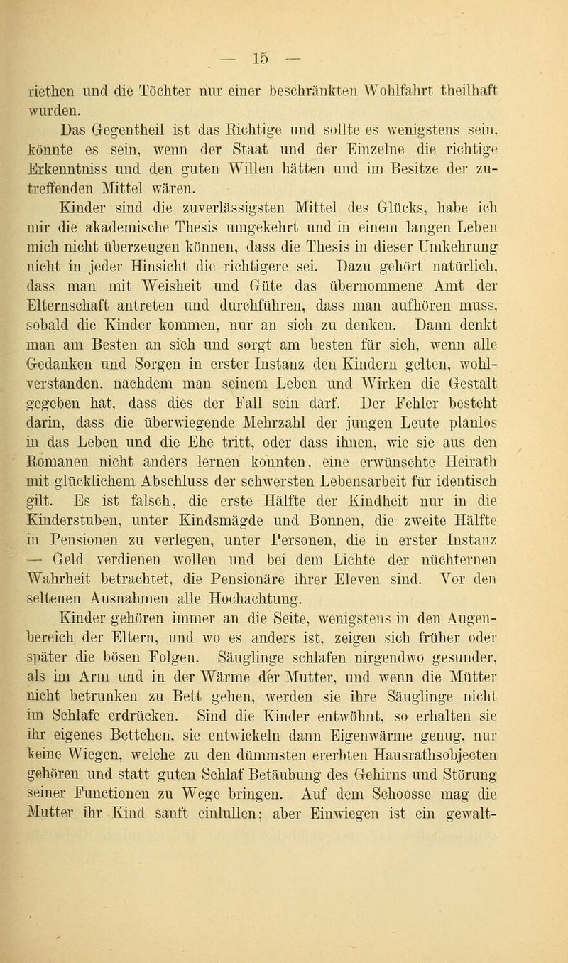 riethen und die Töchter nur einer beschränkten Wohlfahrt theilhaft wurden. Das Gegentheil ist das nichtige und sollte es wenigstens sein, könnte es sein, wenn der Staat und der Einzelne die richtige Erkenntniss und den guten Willen hätten und im Besitze der zu- treffenden Mittel wären. Kinder sind die zuverlässigsten Mittel des Glücks, habe ich mir die akademische Thesis umgekehrt und in einem langen Lehen mich nicht überzeugen können, dass die Thesis in dieser Umkehrung nicht in jeder Hinsicht die richtigere sei. Dazu gehört natürlich, dass man mit Weisheit und Güte das übernommene Amt der Elternschaft antreten und durchführen, dass man aufhören muss, sobald die Kinder kommen, nur an sich zu denken. Dann denkt man am Besten an sich und sorgt am besten für sich, wenn alle Gedanken und Sorgen in erster Instanz den Kindern gelten, wohl- verstanden, nachdem man seinem Leben und Wirken die Gestalt gegeben hat, dass dies der Fall sein darf. Der Fehler besteht darin, dass die überwiegende Mehrzahl der jungen Leute planlos in das Leben und die Ehe tritt, oder dass ihnen, wie sie aus den Eomanen nicht anders lernen konnten, eine erwünschte Heirath mit glücklichem Abschluss der schwersten Lebensarbeit für identisch gilt. Es ist falsch, die erste Hälfte der Kindheit nur in die Kinderstuben, unter Kindsmägde und Bonnen, die zweite Hälfte in Pensionen zu verlegen, unter Personen, die in erster Instanz — Geld verdienen wollen und bei dem Lichte der nüchternen Wahrheit betrachtet, die Pensionäre ihrer Eleven sind. Vor den seltenen Ausnahmen alle Hochachtung. Kinder gehören immer an die Seite, wenigstens in den Augen- bereich der Eltern, und wo es anders ist, zeigen sich früher oder später die bösen Folgen. Säuglinge schlafen nirgendwo gesunder, als im Arm und in der Wärme der Mutter, und wenn die Mütter nicht betrunken zu Bett gehen, werden sie ihre Säuglinge nicht im Schlafe erdrücken. Sind die Kinder entwöhnt, so erhalten sie ihr eigenes Bettchen, sie entwickeln dann Eigenwärme genug, nur keine Wiegen, welche zu den dümmsten ererbten Hausrathsobjecten gehören und statt guten Schlaf Betäubung des Gehirns und Störung seiner Functionen zu Wege bringen. Auf dem Schoosse mag die Mutter ihr Kind sanft einlullen; aber Einwiegen ist ein gewalt-