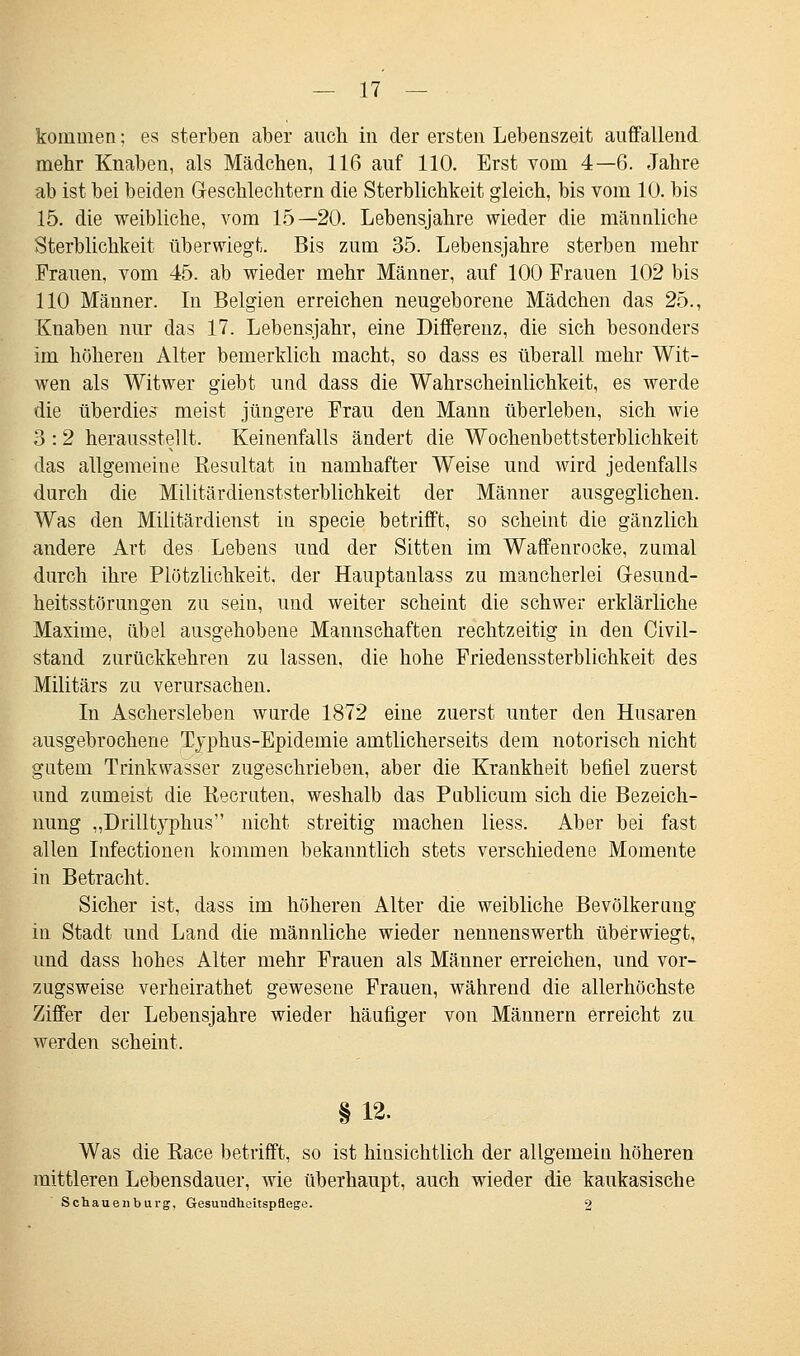 kommen: es sterben aber auch in der ersten Lebenszeit auffallend mehr Knaben, als Mädchen, 116 auf 110. Erst vom 4—6. Jahre ab ist bei beiden Geschlechtern die Sterblichkeit gleich, bis vom 10. bis 15. die weibliche, vom 15—20. Lebensjahre wieder die männliche Sterblichkeit überwiegt. Bis zum 35. Lebensjahre sterben mehr Frauen, vom 45. ab wieder mehr Männer, auf 100 Frauen 102 bis 110 Männer. In Belgien erreichen neugeborene Mädchen das 25., Knaben nur das 17. Lebensjahr, eine Differenz, die sich besonders im höheren Alter bemerklich macht, so dass es überall mehr Wit- wen als Witwer giebt und dass die Wahrscheinlichkeit, es werde die überdies meist jüngere Frau den Mann überleben, sich wie 3 :2 herausstellt. Keinenfalls ändert die Wochenbettsterblichkeit das allgemeine Resultat in namhafter Weise und wird jedenfalls durch die Militärdienststerblichkeit der Männer ausgeglichen. Was den Militärdienst in specie betrifft, so scheint die gänzlich andere Art des Lebens und der Sitten im Waffenrocke, zumal durch ihre Plötzlichkeit, der Hauptanlass zu mancherlei Gesund- heitsstörungen zu sein, und weiter scheint die schwer erklärliche Maxime, übel ausgehobene Mannschaften rechtzeitig in den Civil- stand zurückkehren zu lassen, die hohe Friedenssterblichkeit des Militärs zu verursachen. In Aschersleben wurde 1872 eine zuerst unter den Husaren ausgebrochene Typhus-Epidemie amtlicherseits dem notorisch nicht gutem Trinkwasser zugeschrieben, aber die Krankheit befiel zuerst und zumeist die Recruten, weshalb das Publicum sich die Bezeich- nung „Drilltyphus nicht streitig machen liess. Aber bei fast allen Infectionen kommen bekanntlich stets verschiedene Momente in Betracht. Sicher ist, dass im höheren Alter die weibliche Bevölkerung in Stadt und Land die männliche wieder nennenswerth überwiegt, und dass hohes Alter mehr Frauen als Männer erreichen, und vor- zugsweise verheirathet gewesene Frauen, während die allerhöchste Ziffer der Lebensjahre wieder häufiger von Männern erreicht zu werden scheint. §12. Was die Bace betrifft, so ist hinsichtlich der allgemein höheren mittleren Lebensdauer, wie überhaupt, auch wieder die kaukasische Schauenburg, Gesundheitspflege. 2