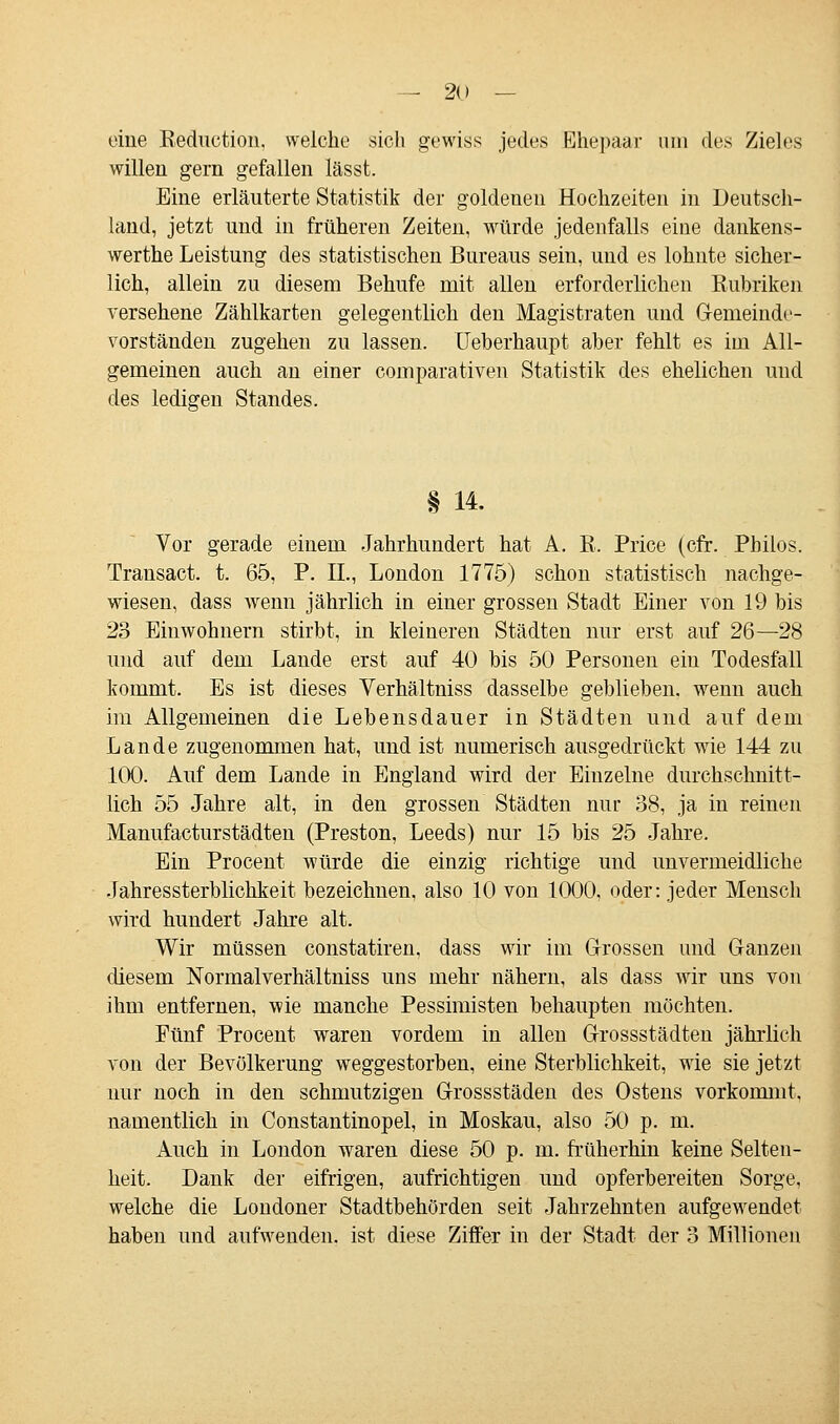 eine Keduction, welche sich gewiss jedes Ehepaar um des Zieles willen gern gefallen lässt. Eine erläuterte Statistik der goldenen Hochzeiten in Deutsch- land, jetzt und in früheren Zeiten, würde jedenfalls eine dankens- werthe Leistung des statistischen Bureaus sein, und es lohnte sicher- lich, allein zu diesem Behufe mit allen erforderlichen Rubriken versehene Zählkarten gelegentlich den Magistraten und Genieinde- vorständen zugehen zu lassen. Ueberhaupt aber fehlt es im All- gemeinen auch an einer comparativen Statistik des ehelichen und des ledigen Standes. § 14. Vor gerade einem Jahrhundert hat A. R, Price (cfr. Philos. Transact. t. 65, P. IL, London 1775) schon statistisch nachge- wiesen, dass wenn jährlich in einer grossen Stadt Einer von 19 bis 23 Einwohnern stirbt, in kleineren Städten nur erst auf 26—28 und auf dem Lande erst auf 40 bis 50 Personen ein Todesfall kommt. Es ist dieses Verhältniss dasselbe geblieben, wenn auch im Allgemeinen die Lebensdauer in Städten und auf dem Lande zugenommen hat, und ist numerisch ausgedrückt wie 144 zu 100. Auf dem Lande in England wird der Einzelne durchschnitt- lich 55 Jahre alt, in den grossen Städten nur 38, ja in reinen Manufacturstädten (Preston, Leeds) nur 15 bis 25 Jahre. Ein Procent würde die einzig richtige und unvermeidliche Jahressterblichkeit bezeichnen, also 10 von 1000, oder: jeder Mensch wird hundert Jahre alt. Wir müssen constatiren, dass wir im Grossen und Ganzen diesem Normalverhältniss uns mehr nähern, als dass wir uns von ihm entfernen, wie manche Pessimisten behaupten möchten. Fünf Procent waren vordem in allen Grossstädten jährlich von der Bevölkerung weggestorben, eine Sterblichkeit, wie sie jetzt nur noch in den schmutzigen Grossstäden des Ostens vorkommt, namentlich in Constantinopel, in Moskau, also 50 p. m. Auch in London waren diese 50 p. m. früherhin keine Selten- heit. Dank der eifrigen, aufrichtigen und opferbereiten Sorge, welche die Londoner Stadtbehörden seit Jahrzehnten aufgewendet haben und aufwenden, ist diese Ziffer in der Stadt der 3 Millionen