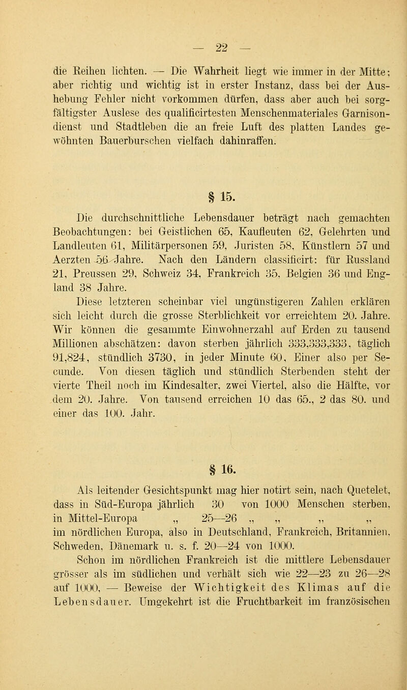 die Keihen lichten. — Die Wahrheit liegt wie immer in der Mitte; aber richtig und wichtig ist in erster Instanz, dass bei der Aus- hebimg Fehler nicht vorkommen dürfen, dass aber auch bei sorg- fältigster Auslese des qualificirtesten Menschenmateriales Garnison- dienst und Stadtleben die an freie Luft des platten Landes ge- wöhnten Bauerburschen vielfach dahinraffen. §15. Die durchschnittliche Lebensdauer beträgt nach gemachten Beobachtungen: bei Geistlichen 65, Kaufleuten 62, Gelehrten und Landleuten 61, Militärpersonen 59, Juristen 58, Künstlern 57 und Aerzten-atviJahre. Nach den Ländern classificirt: für Russland 21, Preussen 29, Schweiz 34, Frankreich 35, Belgien 36 und Eng- land 38 Jahre. Diese letzteren scheinbar viel ungünstigeren Zahlen erklären sich leicht durch die grosse Sterblichkeit vor erreichtem 20. Jahre. Wir können die gesammte Einwohnerzahl auf Erden zu tausend Millionen abschätzen: davon sterben jährlich 333,333,333, täglich 91,824, stündlich 3730, in jeder Minute 60, Einer also per Se- cunde. Von diesen täglich und stündlich Sterbenden steht der vierte Theil noch im Kindesalter, zwei Viertel, also die Hälfte, vor dem 20. Jahre. Von tausend erreichen 10 das 65., 2 das 80. und einer das 100. Jahr. §16. Als leitender Gesichtspunkt mag hier notirt sein, nach Quetelet, dass in Süd-Europa jährlich 30 von 1000 Menschen sterben, in Mittel-Europa „ 25—26 „ „ „ „ im nördlichen Europa, also in Deutschland, Frankreich, Britannien. Schweden, Dänemark u. s. f. 20—24 von 1000. Schon im nördlichen Frankreich ist die mittlere Lebensdauer grösser als im südlichen und verhält sich wie 22—23 zu 26—28 auf 1000, — Beweise der Wichtigkeit des Klimas auf die Lebensdauer. Umgekehrt ist die Fruchtbarkeit im französischen