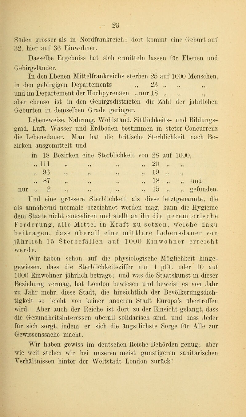 Süden grösser als in Nordfrankreich: dort kommt eine Geburt auf 32, hier auf 36 Einwohner. Dasselbe Ergebniss hat sich ermitteln lassen für Ebenen und Gebirgsländer. In den Ebenen Mittelfrankreichs sterben 25 auf 1000 Menschen, in den gebirgigen Departements „ 23 „ „ „ und im Departement der Hochpyrenäen ..nur 18 ., „ „ aber ebenso ist in den Gebirgsdistricten die Zahl der jährlichen Geburten in demselben Grade geringer. Lebensweise, Nahrung, Wohlstand, Sittlichkeits- und Bildungs- grad, Luft, Wasser und Erdboden bestimmen in steter Concurrenz die Lebensdauer. Man hat die britische Sterblichkeit nach Be- zirken ausgemittelt und in 18 Bezirken eine Sterblichkeit von 28 auf 1000, „ Hl „ ,, „ „ 20 ., „ v D ,, ,, ,, ,, iy ,. ,, „ 87 „ „ .. „ 18 ,. „ und nur „ 2 „ „ „ ,, 15 „ „ gefunden. Und eine grössere Sterblichkeit als diese letztgenannte, die als annähernd normale bezeichnet werden mag, kann die Hygieine dem Staate nicht concediren und stellt an ihn die peremtorische Forderung, alle Mittel in Kraft zu setzen, welche dazu beitragen, dass überall eine mittlere Lebensdauer von jährlich 15 Sterbefällen auf 1000 Einwohner erreicht werde. Wir haben schon auf die physiologische Möglichkeit hinge- gewiesen, dass die Sterblichkeitsziffer nur 1 pCt. oder 10 auf 1000 Einwohner jährlich betrage: und was die Staatskunst in dieser Beziehung vermag, hat London bewiesen und beweist es von Jahr zu Jahr mehr, diese Stadt, die hinsichtlich der Bevölkerungsdich- tigkeit so leicht von keiner anderen Stadt Europa's übertroffen wird. Aber auch der Reiche ist dort zu der Einsicht gelangt, dass die Gesundheitsinteressen überall solidarisch sind, und dass Jeder für sich sorgt, indem er sich die ängstlichste Sorge für Alle zur Gewissenssache macht. Wir haben gewiss im deutschen Eeiche Behörden genug; aber wie weit stehen wir bei unseren meist günstigeren sanitarischen Verhältnissen hinter der Weltstadt London zurück!