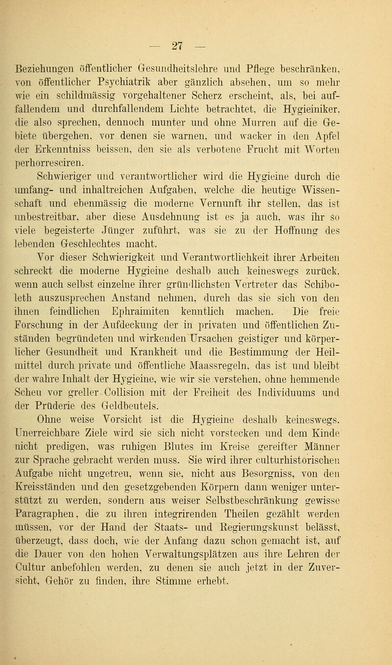 Beziehungen öffentlicher Gesundheitslehre und Pflege beschränken, von öffentlicher Psychiatrik aber gänzlich absehen, um so mehr wie ein schildmässig vorgehaltener Scherz erscheint, als, bei auf- fallendem und durchfallendem Lichte betrachtet, die Hygieiniker. die also sprechen, dennoch munter und ohne Murren auf die Ge- biete übergehen, vor denen sie warnen, und wacker in den Apfel der Erkenntniss beissen, den sie als verbotene Frucht mit Worten perhorresciren. Schwieriger und verantwortlicher wird die Hygieine durch die umfang- und inhaltreichen Aufgaben, welche die heutige Wissen- schaft . und ebenmässig die moderne Vernunft ihr stellen, das ist imbestreitbar, aber diese Ausdehnung ist es ja auch, was ihr so viele begeisterte Jünger zuführt, was sie zu der Hoffnung des lebenden Geschlechtes macht. Vor dieser Schwierigkeit und Verantwortlichkeit ihrer Arbeiten schreckt die moderne Hygieine deshalb auch keineswegs zurück, wenn auch selbst einzelne ihrer gründlichsten Vertreter das Schibo- leth auszusprechen Anstand nehmen, durch das sie sich von den ihnen feindlichen Ephraimiten kenntlich machen. Die freie Forschung in der Aufdeckung der in privaten und Öffentlichen Zu- ständen begründeten und wirkenden Ursachen geistiger und körper- licher Gesundheit und Krankheit und die Bestimmung der Heil- mittel durch private und öffentliche Maassregeln, das ist und bleibt der wahre Inhalt der Hygieine, wie wir sie verstehen, ohne hemmende Scheu vor greller Collision mit der Freiheit des Individuums und der Prüderie des Geldbeutels. Ohne weise Vorsicht ist die Hygieine deshalb keineswegs. Unerreichbare Ziele wird sie sich nicht vorstecken und dem Kinde nicht predigen, was ruhigen Blutes im Kreise gereifter Männer zur Sprache gebracht werden muss. Sie wird ihrer culturhistorischen Aufgabe nicht ungetreu, wenn sie, nicht aus Besorgniss, von den Kreisständen und den gesetzgebenden Körpern dann weniger unter- stützt zu werden, sondern aus weiser Selbstbeschränkung gewisse Paragraphen, die zu ihren integrirenden Theilen gezählt werden müssen, vor der Hand der Staats- und Regierungskunst belässt, überzeugt, dass doch, wie der Anfang dazu schon gemacht ist, auf die Dauer von den hohen Verwaltungsplätzen aus ihre Lehren der Cultnr anbefohlen werden, zu denen sie auch jetzt in der Zuver- sicht, Gehör zu finden, ihre Stimme erhebt.