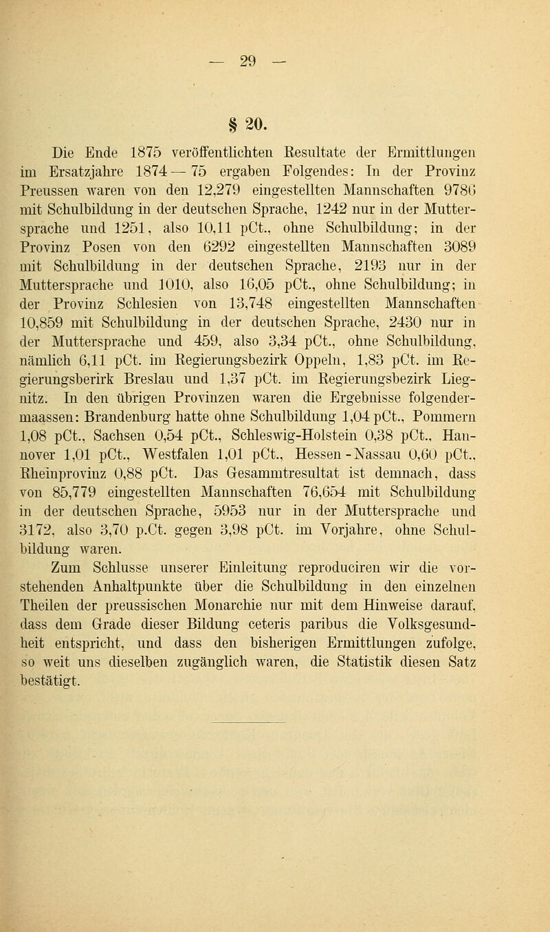 § 20. Die Ende 1875 veröffentlichten Resultate der Ermittlungen im Ersatzjahre 1874—75 ergahen Folgendes: In der Provinz Preussen waren von den 12,279 eingestellten Mannschaften 978G mit Schulbildung in der deutschen Sprache, 1242 nur in der Mutter- sprache und 1251, also 10,11 pCt., ohne Schulbildung; in der Provinz Posen von den 6292 eingestellten Mannschaften 3089 mit Schulbildung in der deutschen Sprache, 2193 nur in der Muttersprache und 1010, also 16,05 pCt., ohne Schulbildung; in der Provinz Schlesien von 13,748 eingestellten Mannschaften 10,859 mit Schulbildung in der deutschen Sprache, 2430 nur in der Muttersprache und 459, also 3,34 pCt., ohne Schulbildung, nämlich 6,11 pCt. im Regierungsbezirk Oppeln, 1,83 pCt. im Re- gierungsberirk Breslau und 1,37 pCt. im Regierungsbezirk Lieg- nitz. In den übrigen Provinzen waren die Ergebnisse folgender- maassen: Brandenburg hatte ohne Schulbildung 1,04 pCt., Pommern 1,08 pCt., Sachsen 0,54 pCt., Schleswig-Holstein 0,38 pCt., Han- nover 1,01 pCt., Westfalen 1,01 pCt., Hessen - Nassau 0,60 pCt., Rheinprovinz 0,88 pCt. Das Gesammtresultat ist demnach, dass von 85,779 eingestellten Mannschaften 76,654 mit Schulbildung in der deutschen Sprache, 5953 nur in der Muttersprache und 3172, also 3,70 p.Ct. gegen 3,98 pCt. im Vorjahre, ohne Schul- bildung waren. Zum Schlüsse unserer Einleitung reproduciren wir die vor- stehenden Anhaltpunkte über die Schulbildung in den einzelnen Theilen der preussischen Monarchie nur mit dem Hinweise darauf, dass dem Grade dieser Bildung ceteris paribus die Volksgesund- heit entspricht, und dass den bisherigen Ermittlungen zufolge, so weit uns dieselben zugänglich waren, die Statistik diesen Satz bestätigt.