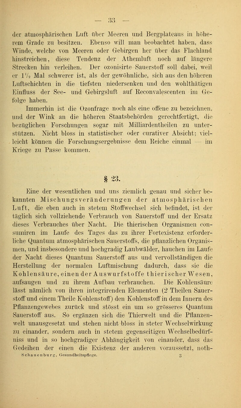 der atmosphärischen Luft über Meeren und Bergplateaus in höhe- rem Grade zu besitzen. Ebenso will man beobachtet haben, dass Winde, welche von Meeren oder Gebirgen her über das Flachland hinstreichen, diese Tendenz der Athemluft noch auf längere Strecken hin verleihen. Der ozonisirte Sauerstoff soll dabei, weil er 172 Mal schwerer ist, als der gewöhnliche, sich aus den höheren Luftschichten in die tiefsten niedersenken und den wohlthätigen Einfluss der See- und Gebirgsluft auf Keconvalescenten im Ge- folge haben. Immerhin ist die Ozonfrage noch als eine offene zu bezeichnen, und der Wink an die höheren Staatsbehörden gerechtfertigt, die bezüglichen Forschungen sogar mit Milliardentheilen zu unter- stützen. Nicht bloss in statistischer oder curativer Absicht; viel- leicht können die Forschungsergebnisse dem Reiche einmal -- im Kriege zu Passe kommen. Eine der wesentlichen und uns ziemlich genau und sicher be- kannten Mischungsveränderungen der atmosphärischen Luft, die eben auch in stetem Stoffwechsel sich befindet, ist der täglich sich vollziehende Verbrauch von Sauerstoff und der Ersatz dieses Verbrauches über Nacht. Die thierischen Organismen con- sumiren im Laufe des Tages das zu ihrer Fortexistenz erforder- liche Quantum atmosphärischen Sauerstoffs, die pflanzlichen Organis- men, und insbesondere und hochgradig Laubwälder, hauchen im Laufe der Nacht dieses Quantum Sauerstoff aus und vervollständigen die Herstellung der normalen Luftmischimg dadurch, dass sie die Kohlensäure, einen der Auswurfstoffe thierischer Wesen, aufsaugen und zu ihrem Aufbau verbrauchen. Die Kohlensäure lässt nämlich von ihren integrirenden Elementen (2 Theilen Sauer- stoff und einem Theile Kohlenstoff) den Kohlenstoff in dem Innern des Pflanzengewebes zurück und stösst ein um so grösseres Quantum Sauerstoff aus. So ergänzen sich die Thierwelt und die Pflanzen- welt unausgesetzt und stehen nicht bloss in steter Wechselwirkung* zu einander, sondern auch in stetem gegenseitigen Wechselbedürf- niss und in so hochgradiger Abhängigkeit von einander, dass das Gedeihen der einen die Existenz der anderen voraussetzt, noth- Schauenburg, Gesundheit