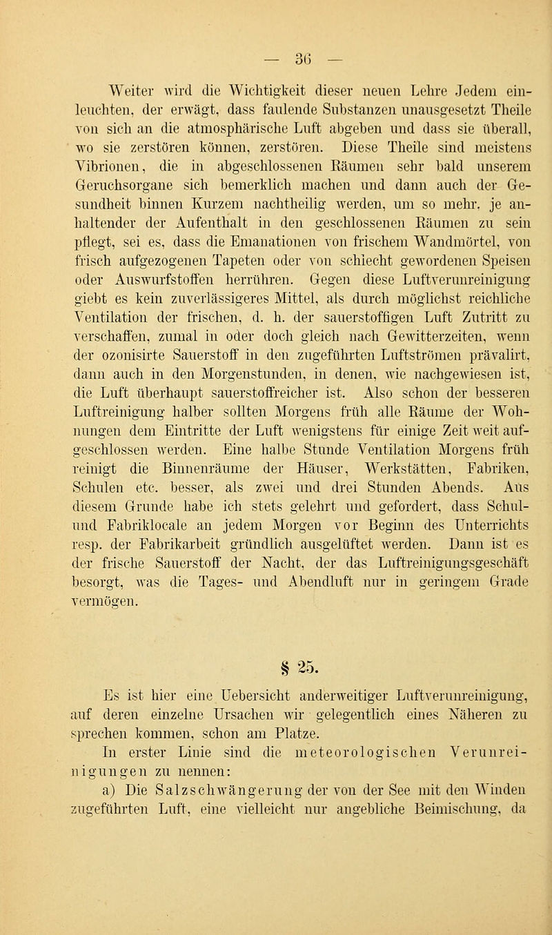 — 3(3 — Weiter wird die Wichtigkeit dieser neuen Lehre Jedem ein- leuchten, der erwägt, dass faulende Substanzen unausgesetzt Theile von sich an die atmosphärische Luft abgeben und dass sie überall, wo sie zerstören können, zerstören. Diese Theile sind meistens Vibrionen, die in abgeschlossenen Bäumen sehr bald unserem Geruchsorgane sich bemerklich machen und dann auch der Ge- sundheit binnen Kurzem nachtheilig werden, um so mehr, je an- haltender der Aufenthalt in den geschlossenen Räumen zu sein pflegt, sei es, dass die Emanationen von frischem Wandmörtel, von frisch aufgezogenen Tapeten oder von schiecht gewordenen Speisen oder Auswurfstoffen herrühren. Gegen diese Luftverunreinigung giebt es kein zuverlässigeres Mittel, als durch möglichst reichliche Ventilation der frischen, d. h. der sauerstoffigen Luft Zutritt zu verschaffen, zumal in oder doch gleich nach Gewitterzeiten, wenn der ozonisirte Sauerstoff in den zugeführten Luftströmen prävalirt, dann auch in den Morgenstunden, in denen, wie nachgewiesen ist, die Luft überhaupt sauerstoffreicher ist. Also schon der besseren Luftreinigung halber sollten Morgens früh alle Räume der Woh- nungen dem Eintritte der Luft wenigstens für einige Zeit weit auf- geschlossen werden. Eine halbe Stunde Ventilation Morgens früh reinigt die Bhmenräume der Häuser, Werkstätten, Fabriken, Schulen etc. besser, als zwei und drei Stunden Abends. Aus diesem Grunde habe ich stets gelehrt und gefordert, dass Schul- und Fabrikiocale an jedem Morgen vor Beginn des Unterrichts resp. der Fabrikarbeit gründlich ausgelüftet werden. Dann ist es der frische Sauerstoff der Nacht, der das Luftreinigungsgeschäft besorgt, was die Tages- und Abendluft nur in geringem Grade vermögen. § 25. Es ist hier eine Uebersicht anderweitiger Luftverunreinigung, auf deren einzelne Ursachen wir gelegentlich eines Näheren zu sprechen kommen, schon am Platze. In erster Liuie sind die meteorologischen Verunrei- nigungen zu nennen: a) Die Salz Schwängerung der von der See mit den Winden zugeführten Luft, eine vielleicht nur angebliche Beimischung, da